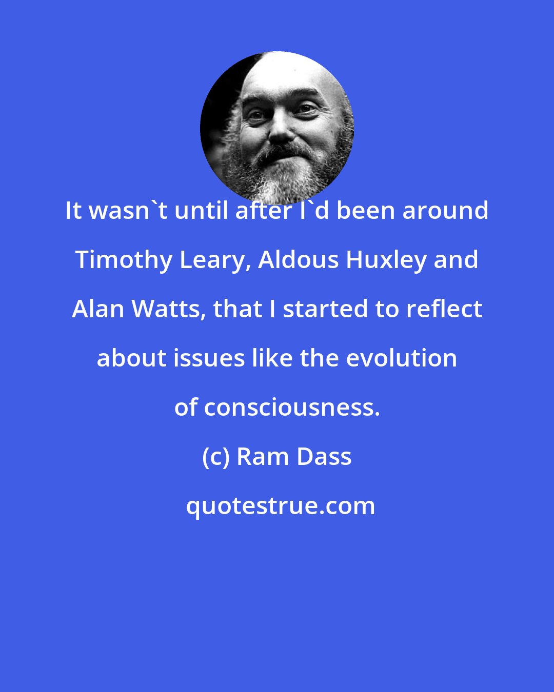 Ram Dass: It wasn't until after I'd been around Timothy Leary, Aldous Huxley and Alan Watts, that I started to reflect about issues like the evolution of consciousness.