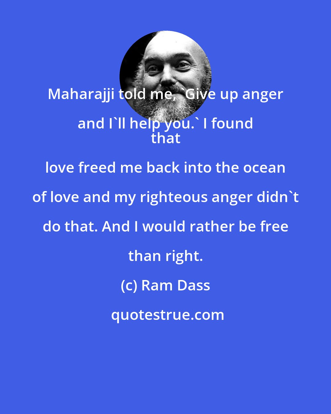 Ram Dass: Maharajji told me, 'Give up anger and I'll help you.' I found 
 that love freed me back into the ocean of love and my righteous anger didn't do that. And I would rather be free than right.