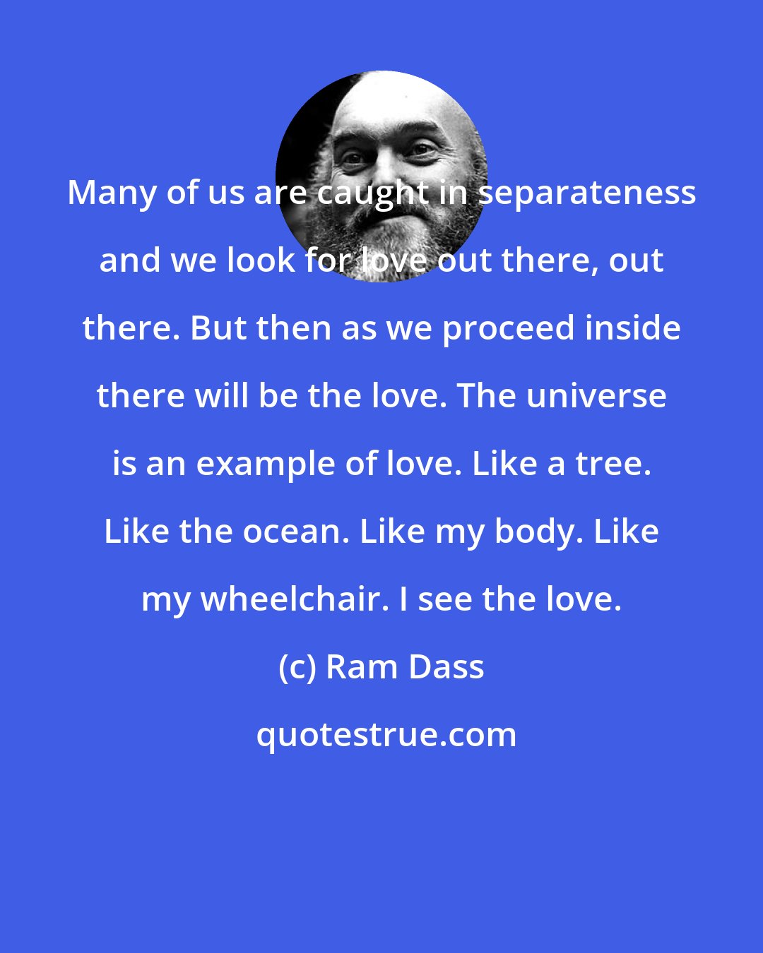 Ram Dass: Many of us are caught in separateness and we look for love out there, out there. But then as we proceed inside there will be the love. The universe is an example of love. Like a tree. Like the ocean. Like my body. Like my wheelchair. I see the love.