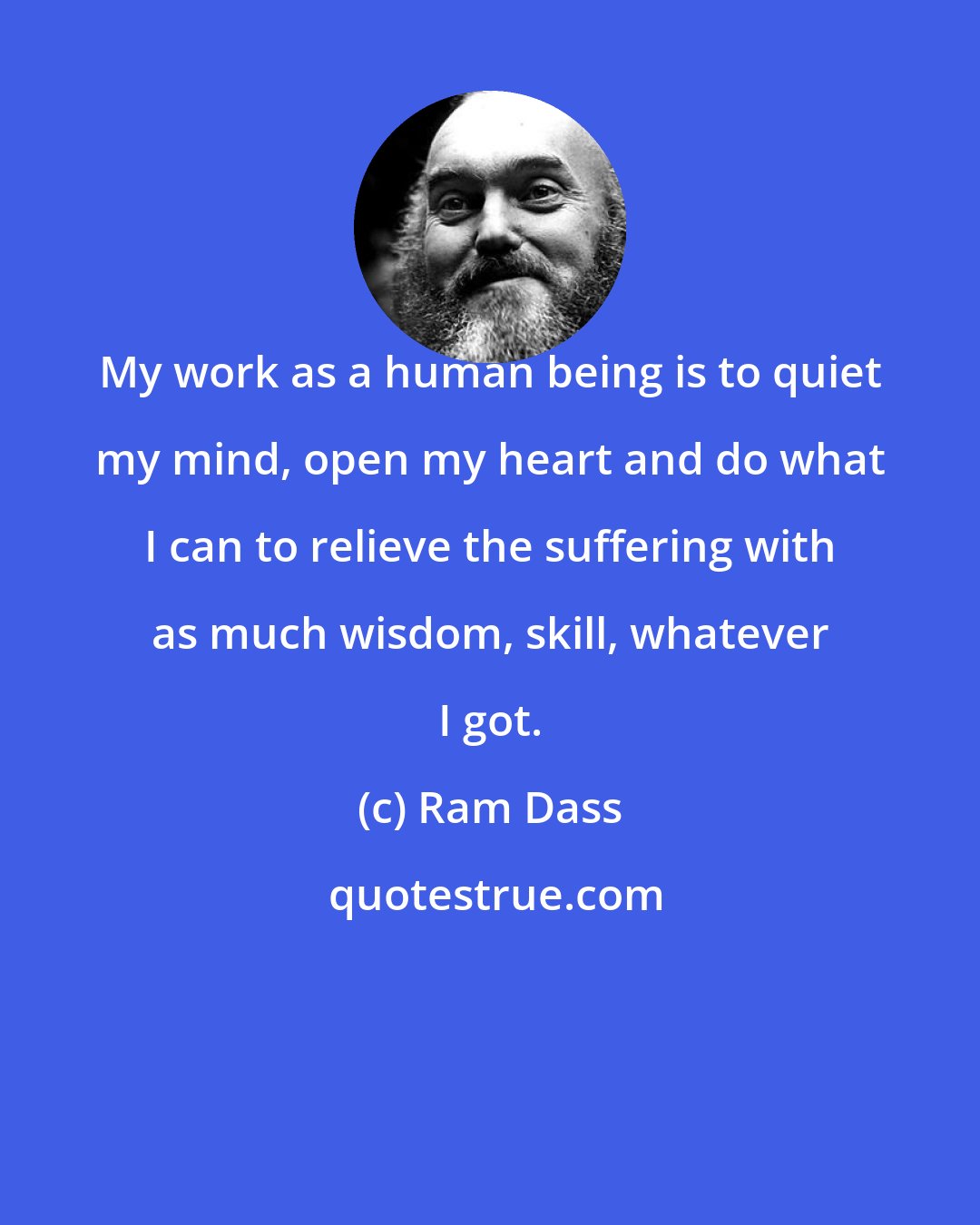 Ram Dass: My work as a human being is to quiet my mind, open my heart and do what I can to relieve the suffering with as much wisdom, skill, whatever I got.