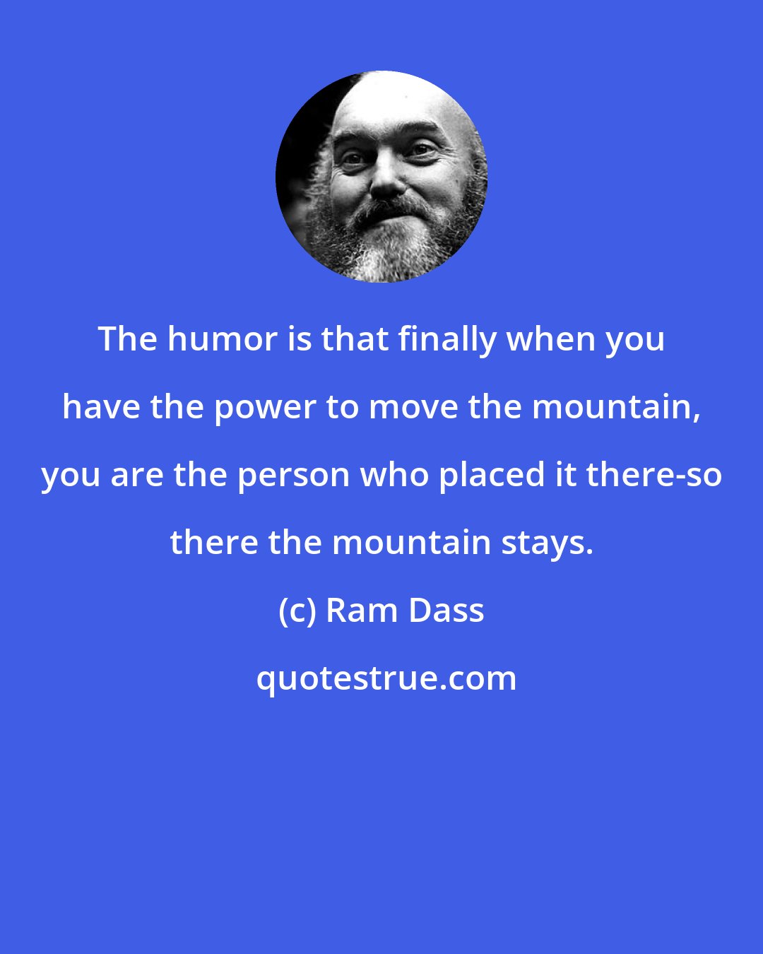 Ram Dass: The humor is that finally when you have the power to move the mountain, you are the person who placed it there-so there the mountain stays.