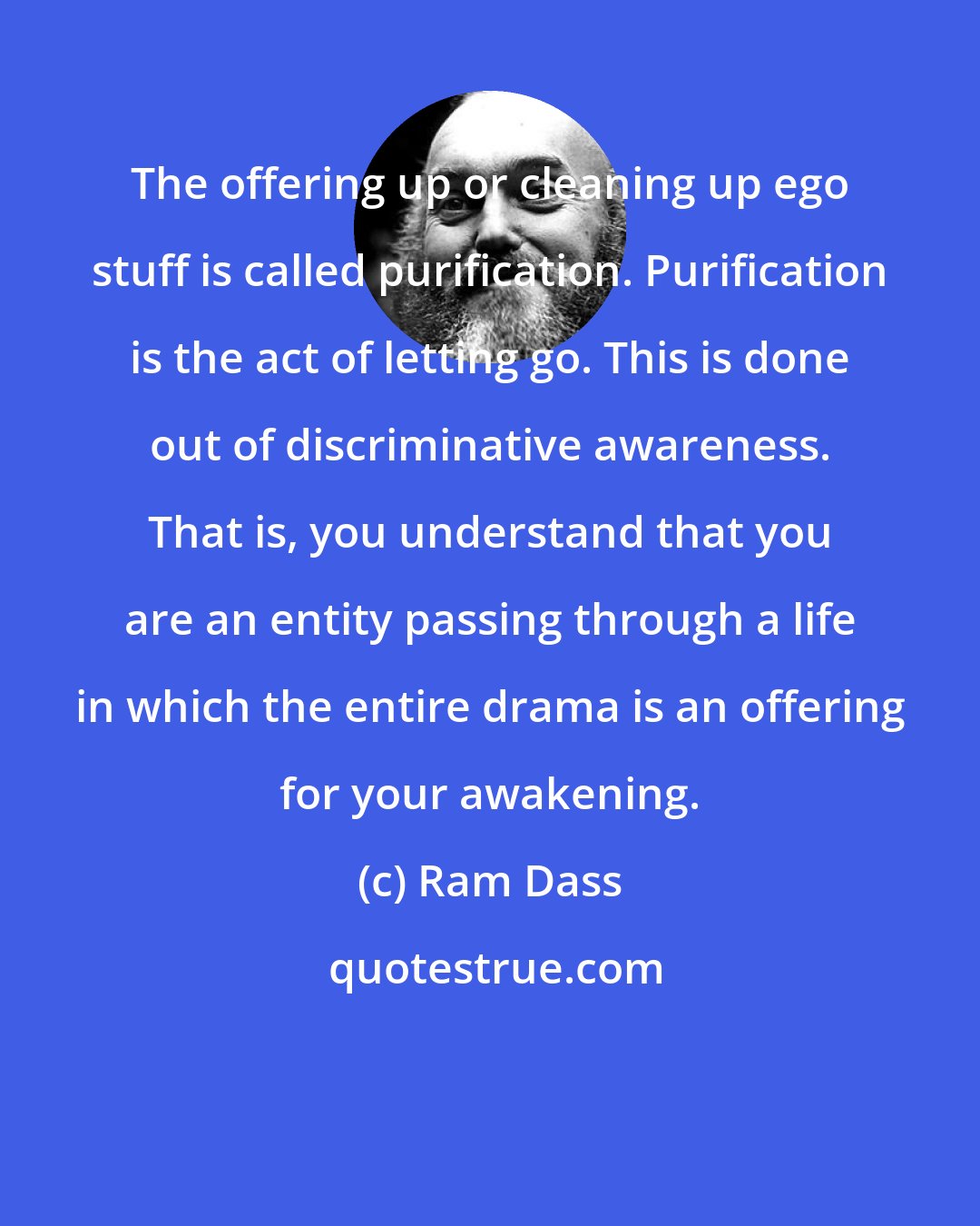 Ram Dass: The offering up or cleaning up ego stuff is called purification. Purification is the act of letting go. This is done out of discriminative awareness. That is, you understand that you are an entity passing through a life in which the entire drama is an offering for your awakening.