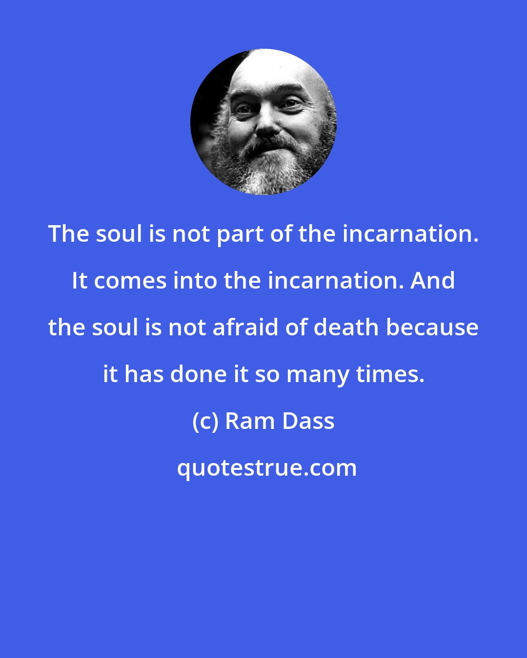 Ram Dass: The soul is not part of the incarnation. It comes into the incarnation. And the soul is not afraid of death because it has done it so many times.