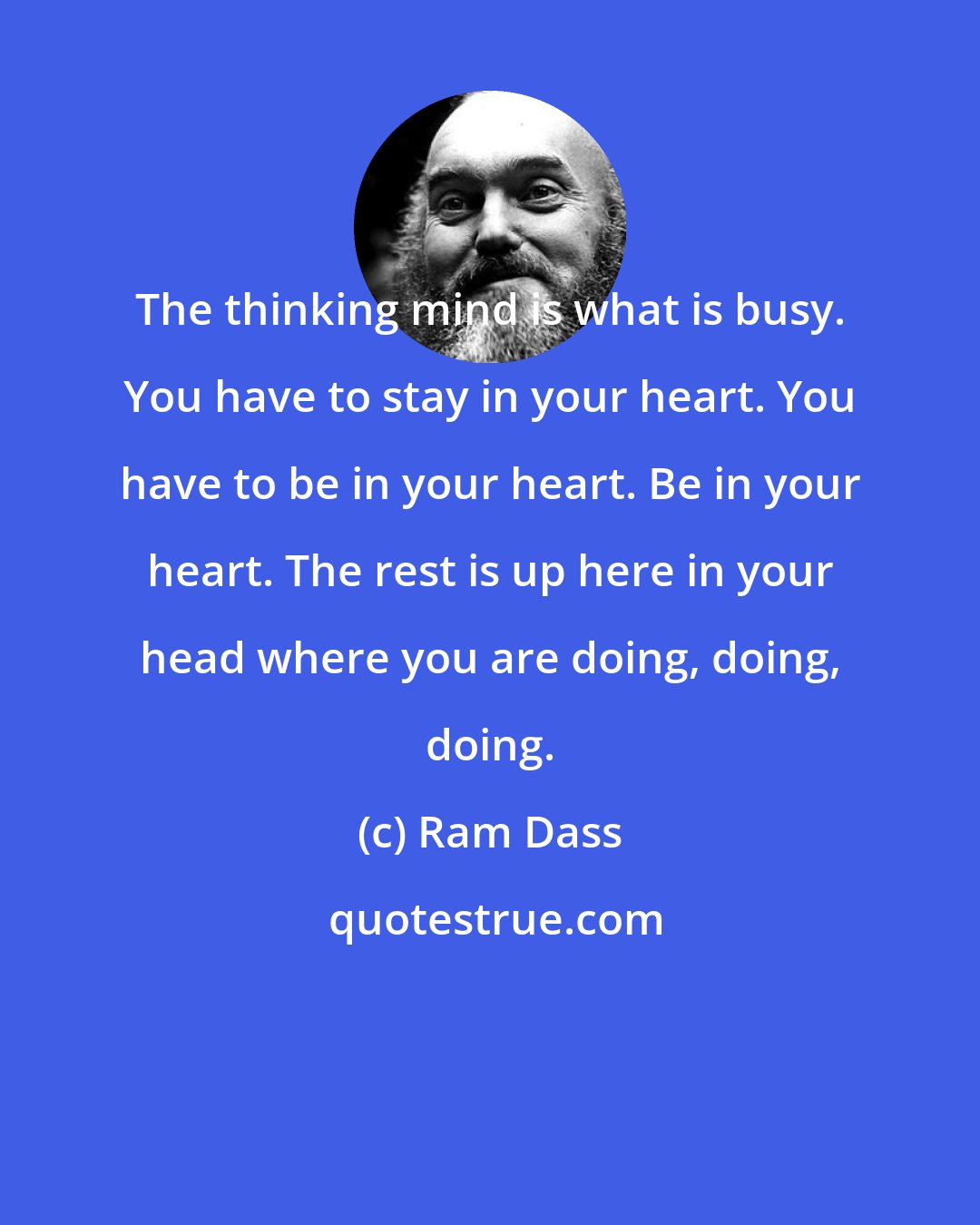 Ram Dass: The thinking mind is what is busy. You have to stay in your heart. You have to be in your heart. Be in your heart. The rest is up here in your head where you are doing, doing, doing.