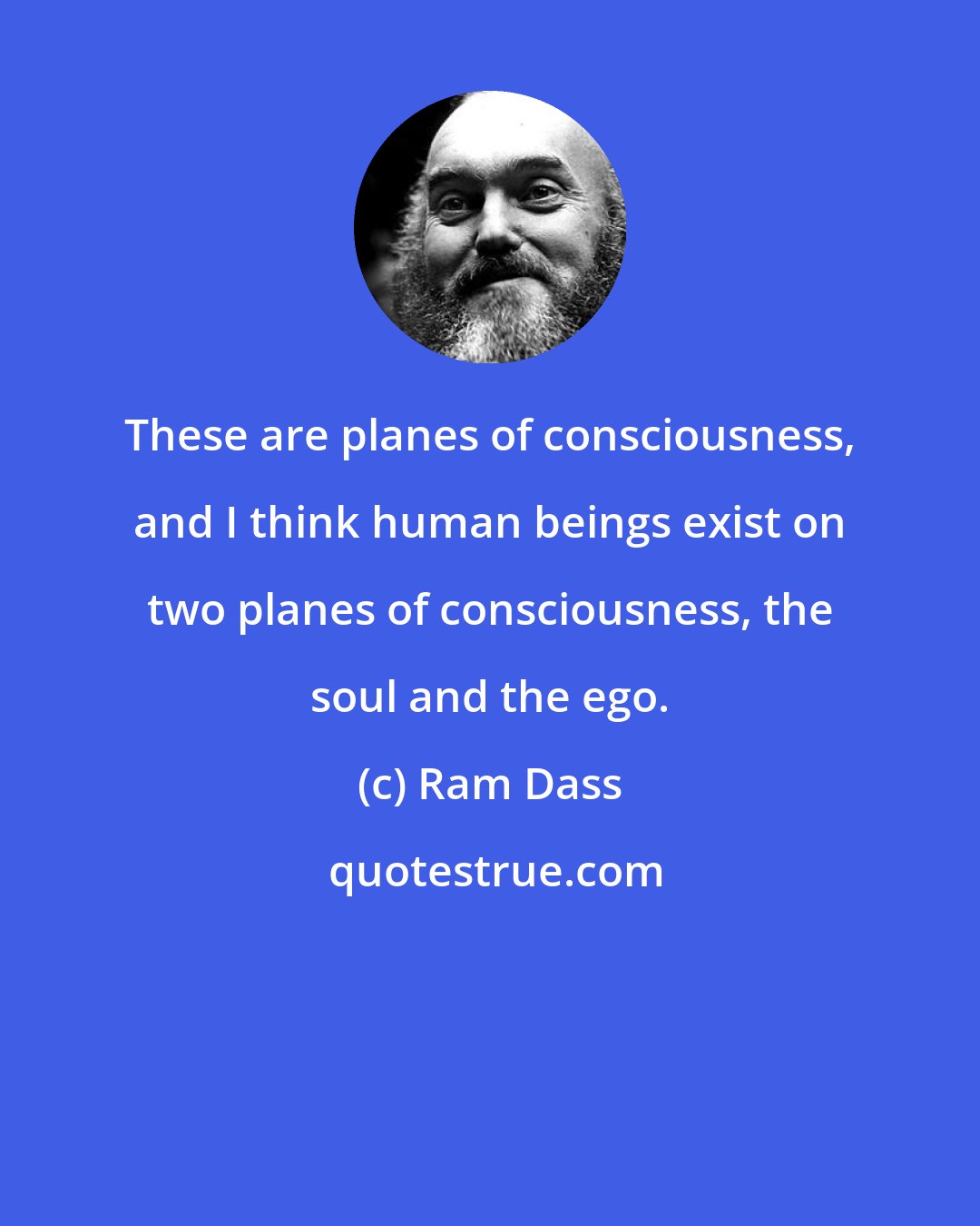 Ram Dass: These are planes of consciousness, and I think human beings exist on two planes of consciousness, the soul and the ego.