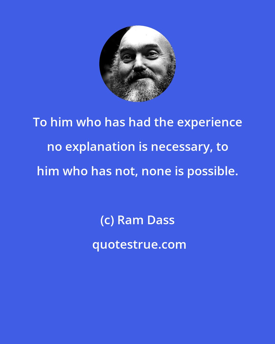 Ram Dass: To him who has had the experience no explanation is necessary, to him who has not, none is possible.