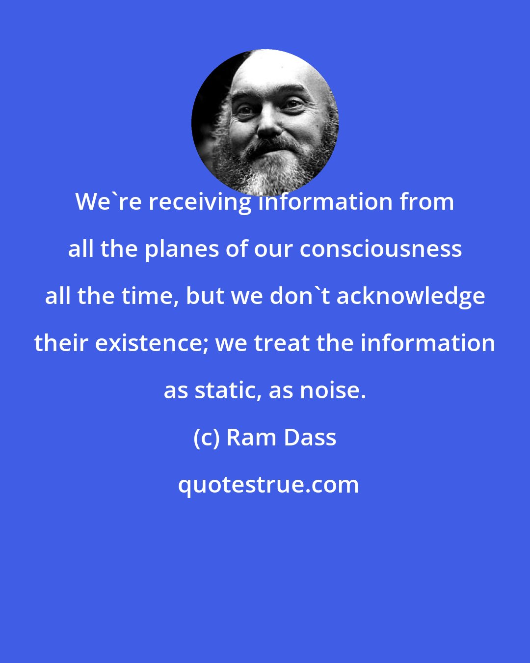 Ram Dass: We're receiving information from all the planes of our consciousness all the time, but we don't acknowledge their existence; we treat the information as static, as noise.