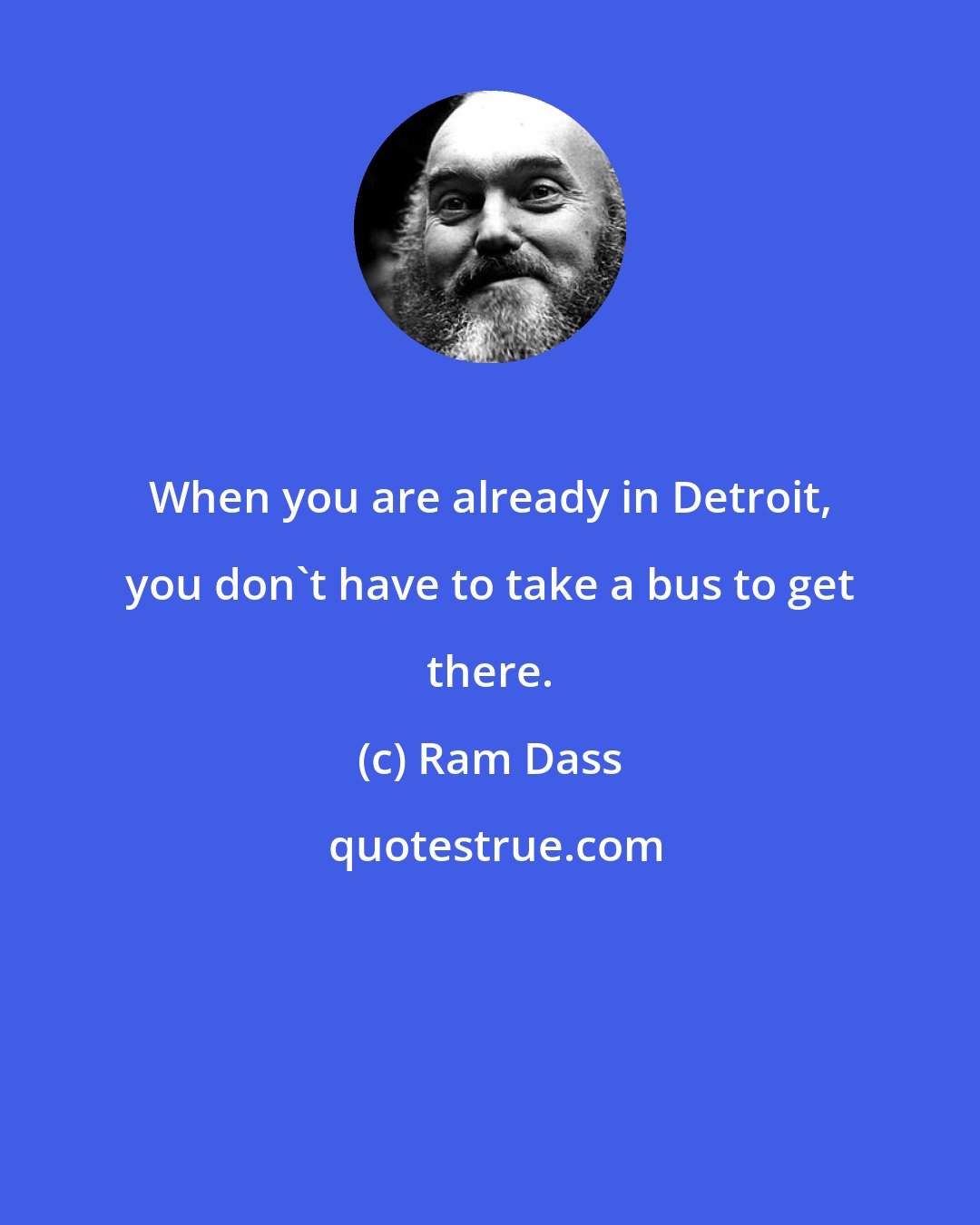 Ram Dass: When you are already in Detroit, you don't have to take a bus to get there.