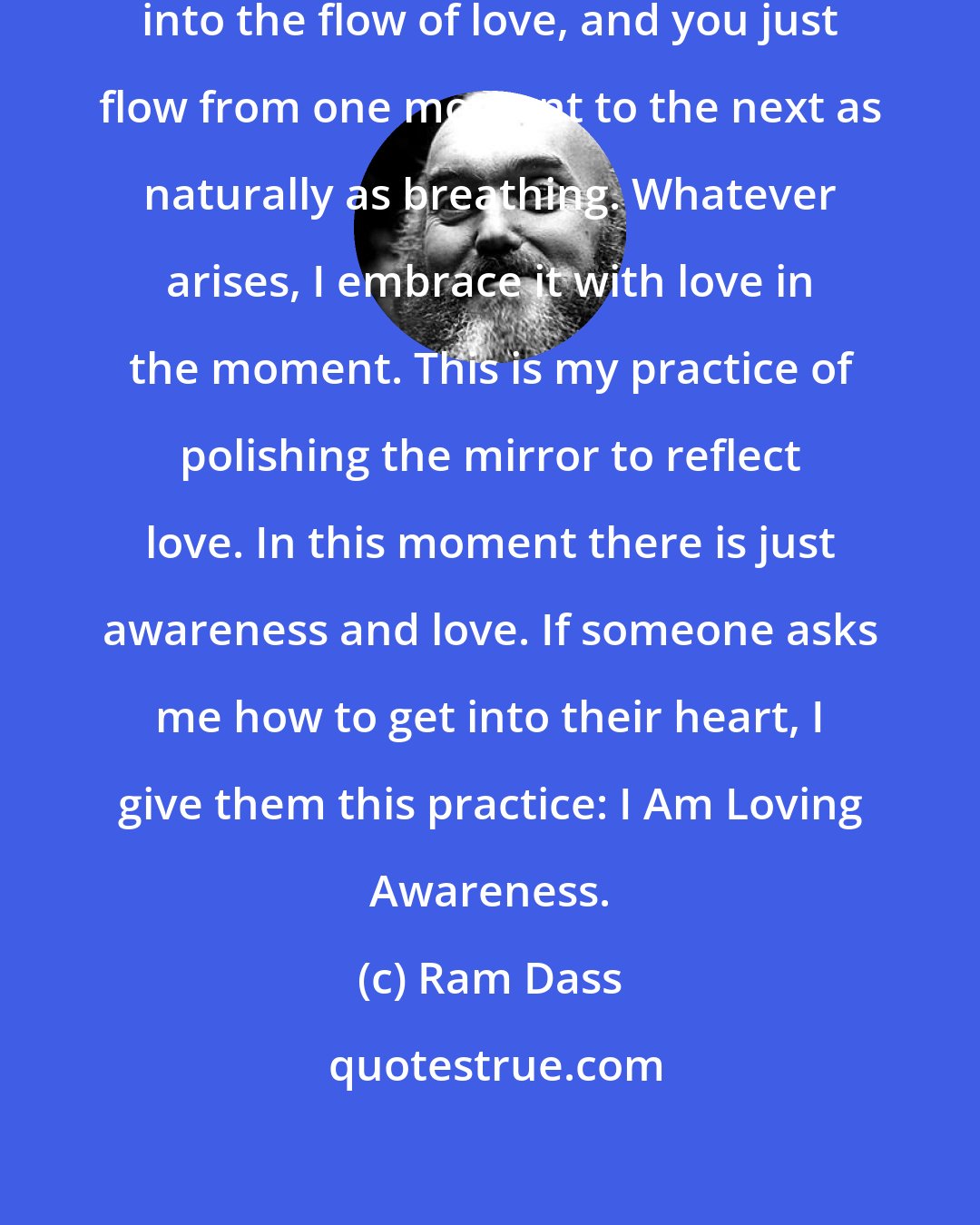 Ram Dass: When your mind is quiet, you enter into the flow of love, and you just flow from one moment to the next as naturally as breathing. Whatever arises, I embrace it with love in the moment. This is my practice of polishing the mirror to reflect love. In this moment there is just awareness and love. If someone asks me how to get into their heart, I give them this practice: I Am Loving Awareness.