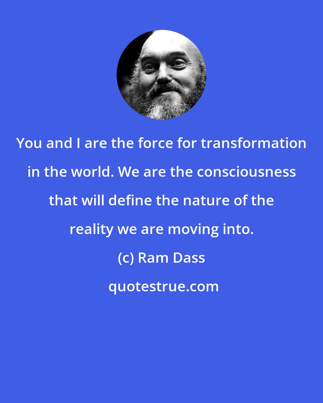 Ram Dass: You and I are the force for transformation in the world. We are the consciousness that will define the nature of the reality we are moving into.