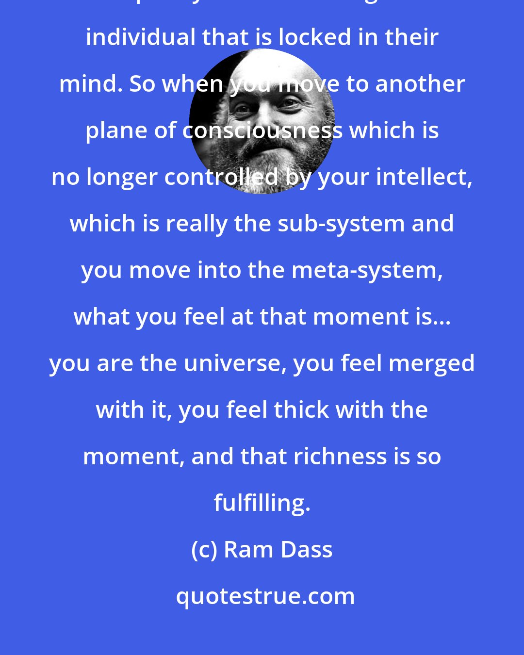 Ram Dass: You experience that you are cut off by being in your mind, and there is a quality that is starving in an individual that is locked in their mind. So when you move to another plane of consciousness which is no longer controlled by your intellect, which is really the sub-system and you move into the meta-system, what you feel at that moment is... you are the universe, you feel merged with it, you feel thick with the moment, and that richness is so fulfilling.