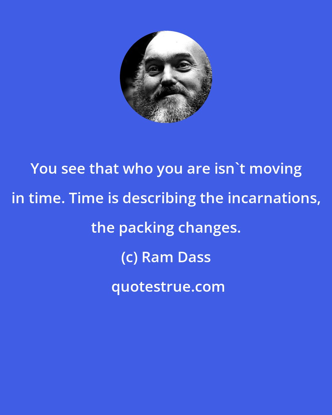 Ram Dass: You see that who you are isn't moving in time. Time is describing the incarnations, the packing changes.