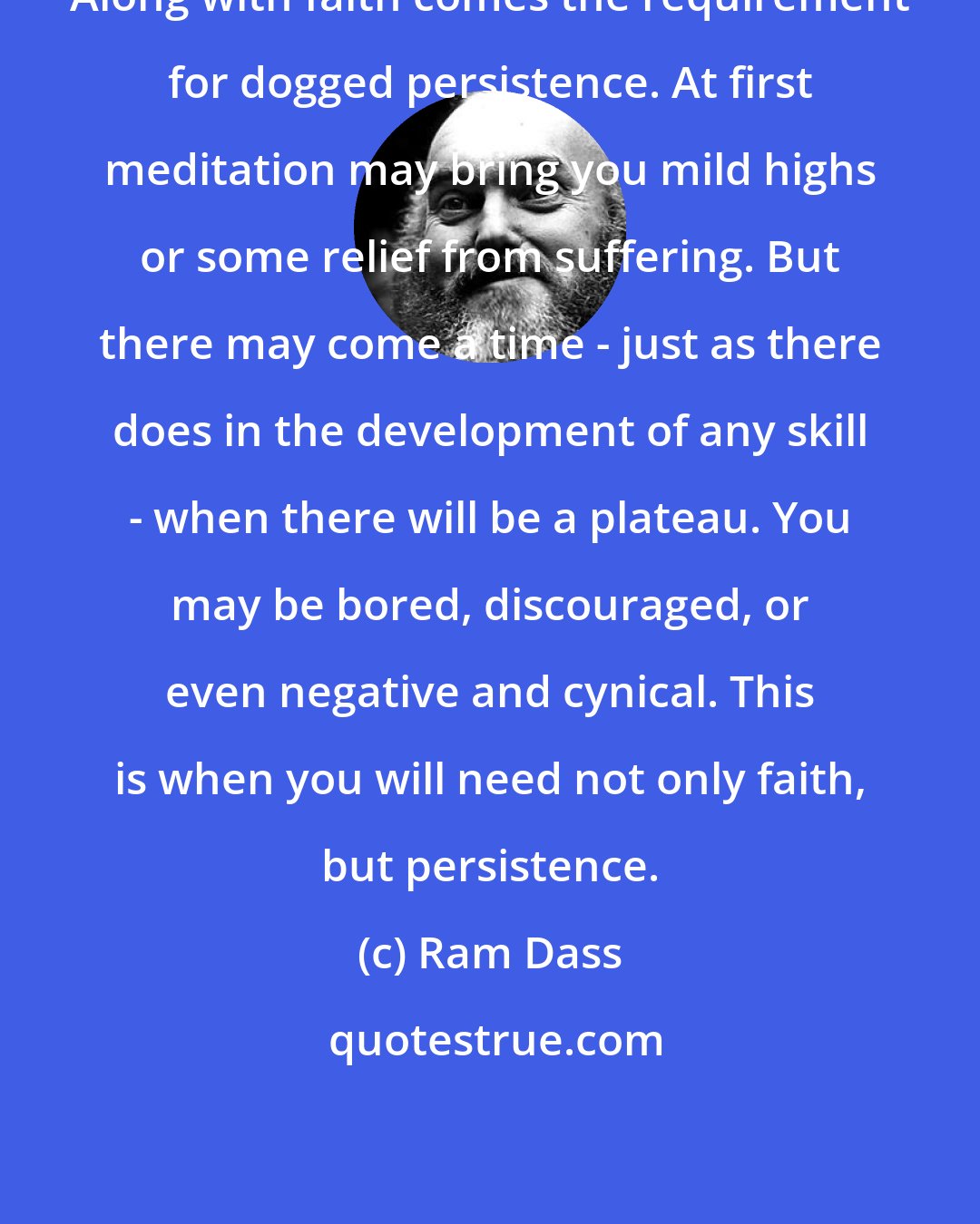 Ram Dass: Along with faith comes the requirement for dogged persistence. At first meditation may bring you mild highs or some relief from suffering. But there may come a time - just as there does in the development of any skill - when there will be a plateau. You may be bored, discouraged, or even negative and cynical. This is when you will need not only faith, but persistence.