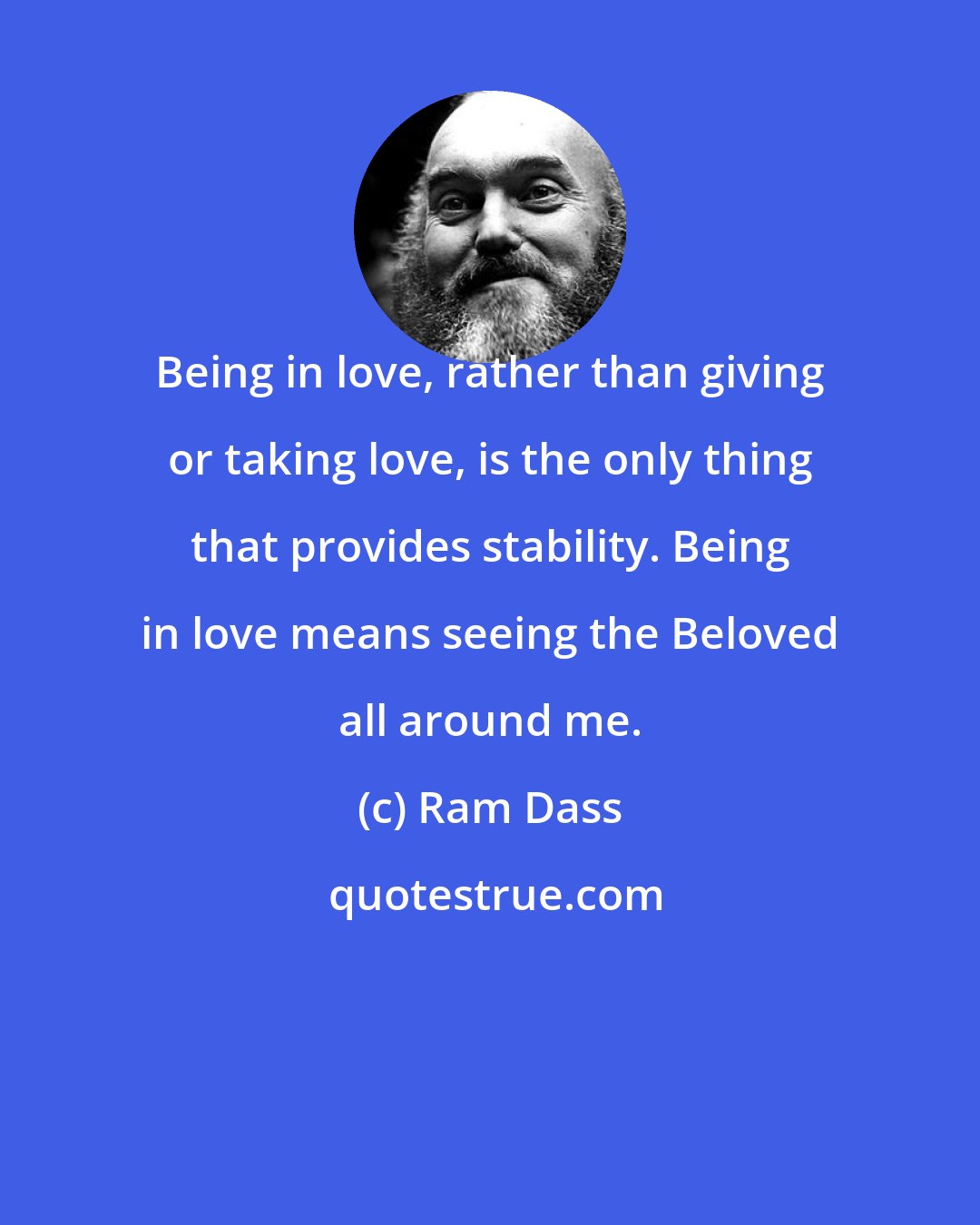 Ram Dass: Being in love, rather than giving or taking love, is the only thing that provides stability. Being in love means seeing the Beloved all around me.