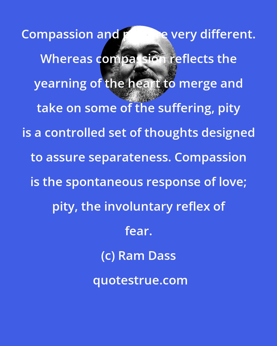 Ram Dass: Compassion and pity are very different. Whereas compassion reflects the yearning of the heart to merge and take on some of the suffering, pity is a controlled set of thoughts designed to assure separateness. Compassion is the spontaneous response of love; pity, the involuntary reflex of fear.