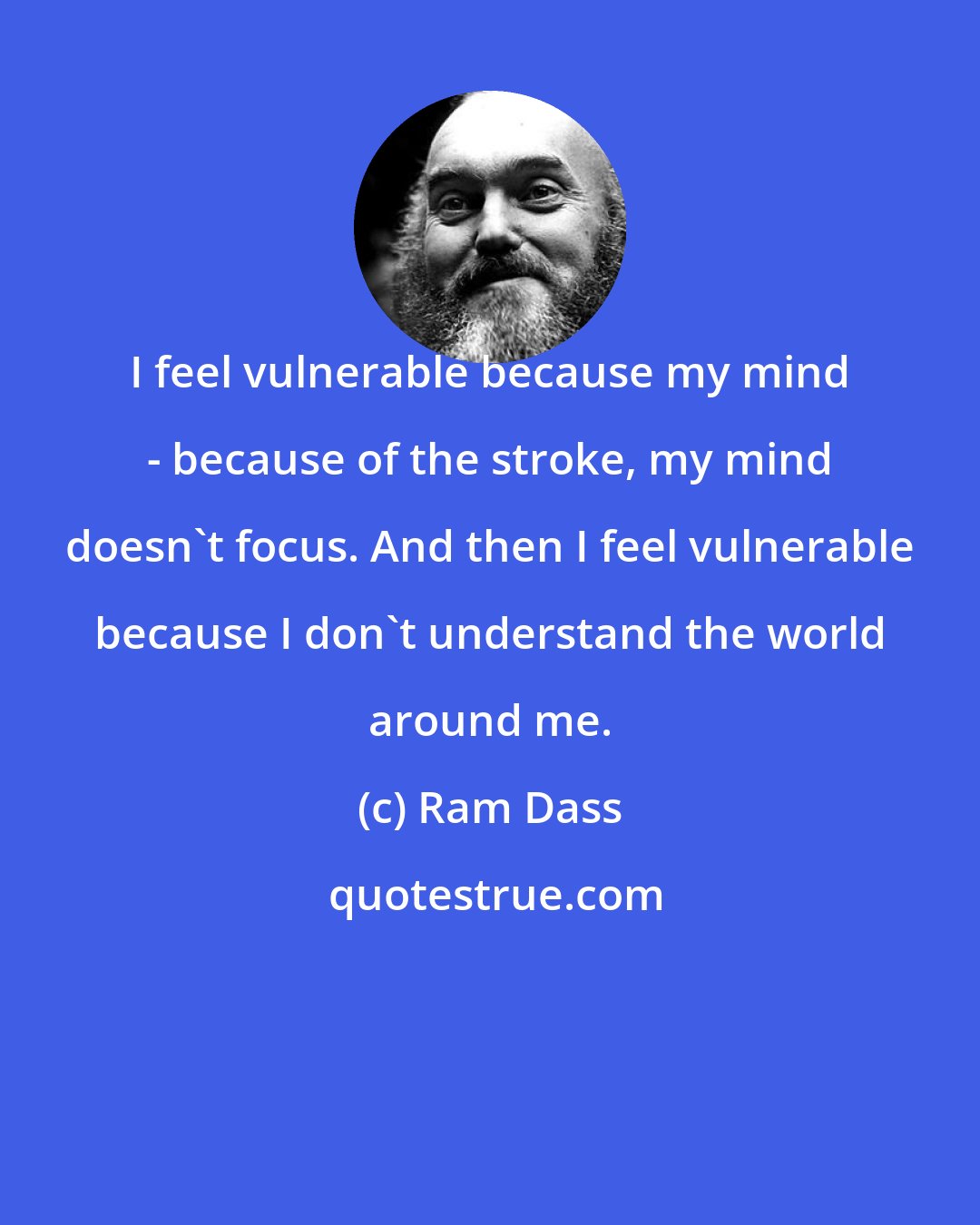 Ram Dass: I feel vulnerable because my mind - because of the stroke, my mind doesn't focus. And then I feel vulnerable because I don't understand the world around me.