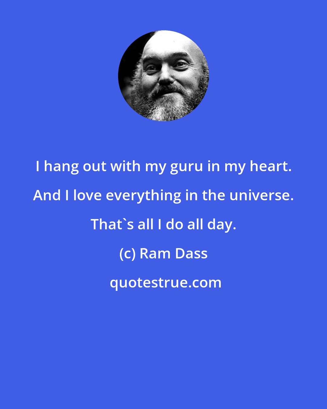 Ram Dass: I hang out with my guru in my heart. And I love everything in the universe. That's all I do all day.