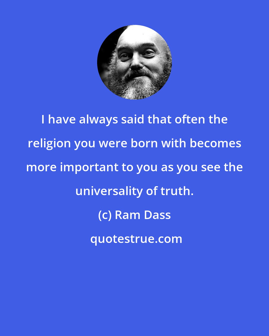 Ram Dass: I have always said that often the religion you were born with becomes more important to you as you see the universality of truth.