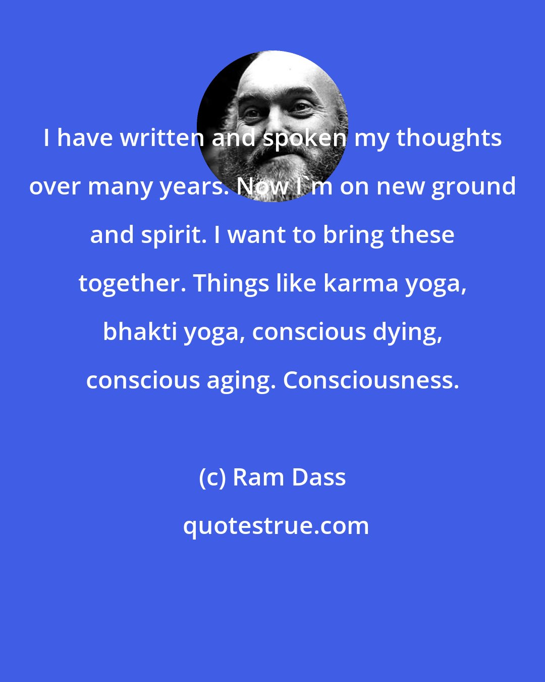 Ram Dass: I have written and spoken my thoughts over many years. Now I'm on new ground and spirit. I want to bring these together. Things like karma yoga, bhakti yoga, conscious dying, conscious aging. Consciousness.