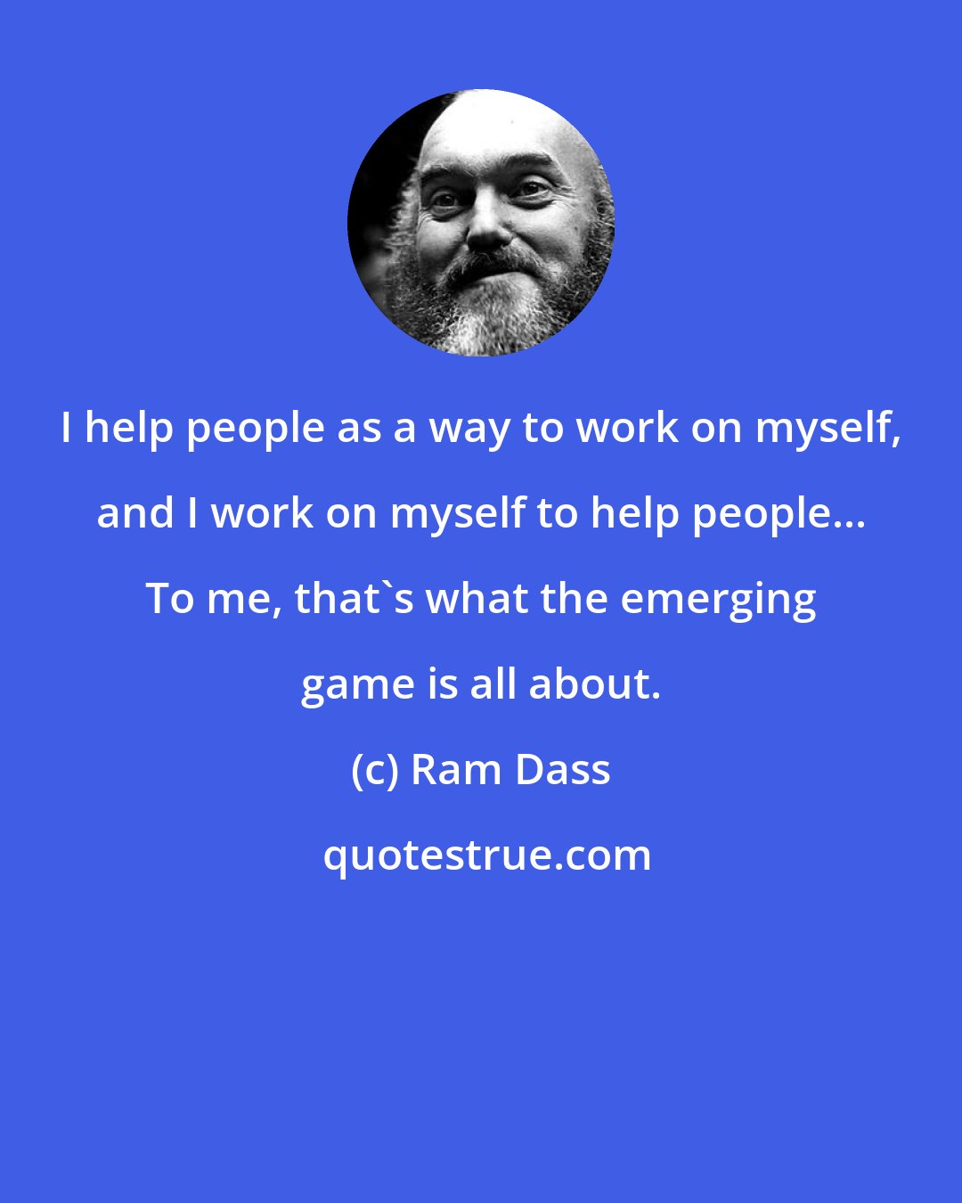 Ram Dass: I help people as a way to work on myself, and I work on myself to help people... To me, that's what the emerging game is all about.