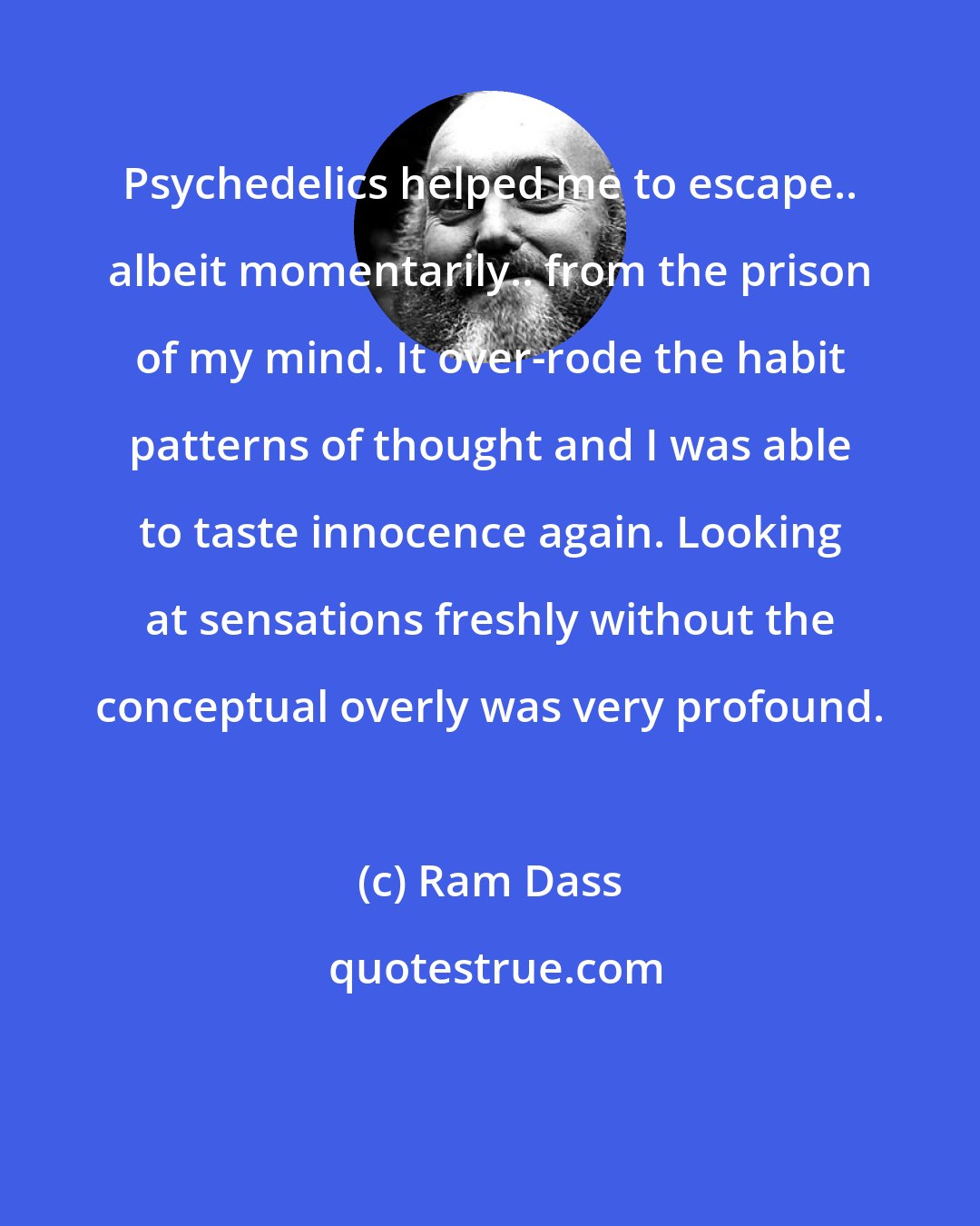 Ram Dass: Psychedelics helped me to escape.. albeit momentarily.. from the prison of my mind. It over-rode the habit patterns of thought and I was able to taste innocence again. Looking at sensations freshly without the conceptual overly was very profound.