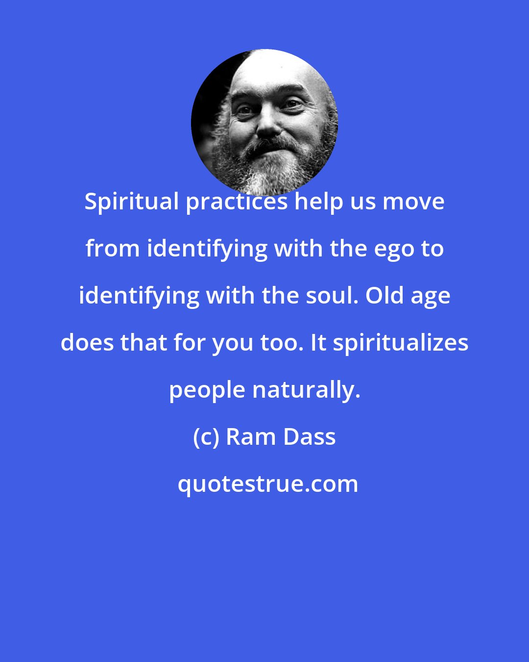 Ram Dass: Spiritual practices help us move from identifying with the ego to identifying with the soul. Old age does that for you too. It spiritualizes people naturally.