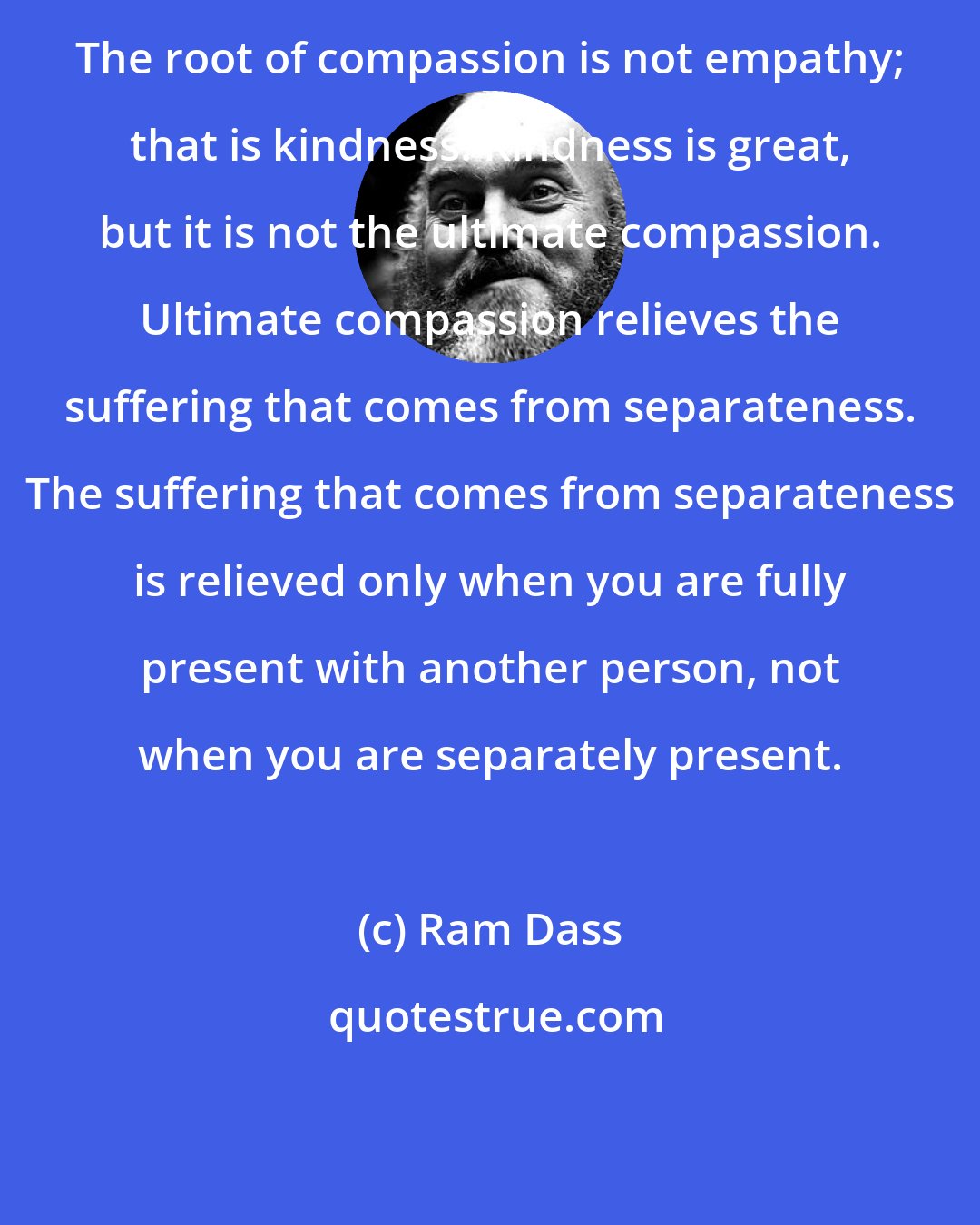 Ram Dass: The root of compassion is not empathy; that is kindness. Kindness is great, but it is not the ultimate compassion. Ultimate compassion relieves the suffering that comes from separateness. The suffering that comes from separateness is relieved only when you are fully present with another person, not when you are separately present.