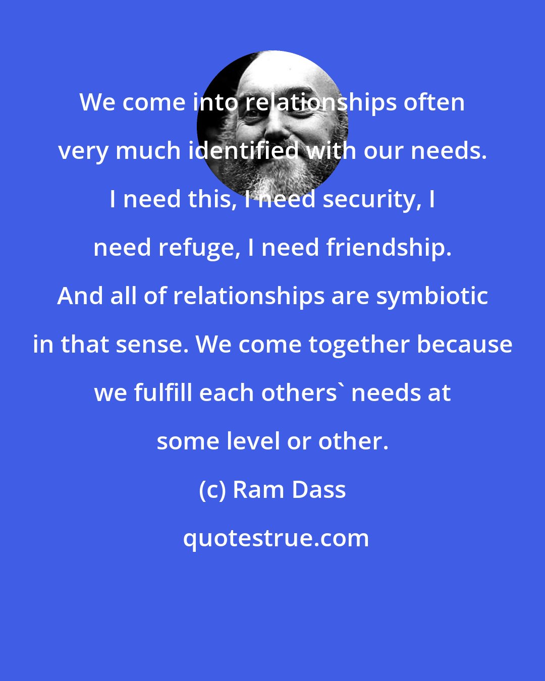 Ram Dass: We come into relationships often very much identified with our needs. I need this, I need security, I need refuge, I need friendship. And all of relationships are symbiotic in that sense. We come together because we fulfill each others' needs at some level or other.