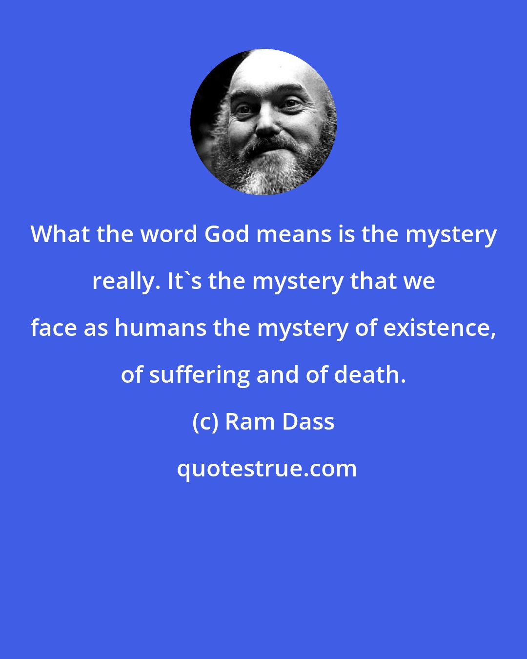 Ram Dass: What the word God means is the mystery really. It's the mystery that we face as humans the mystery of existence, of suffering and of death.