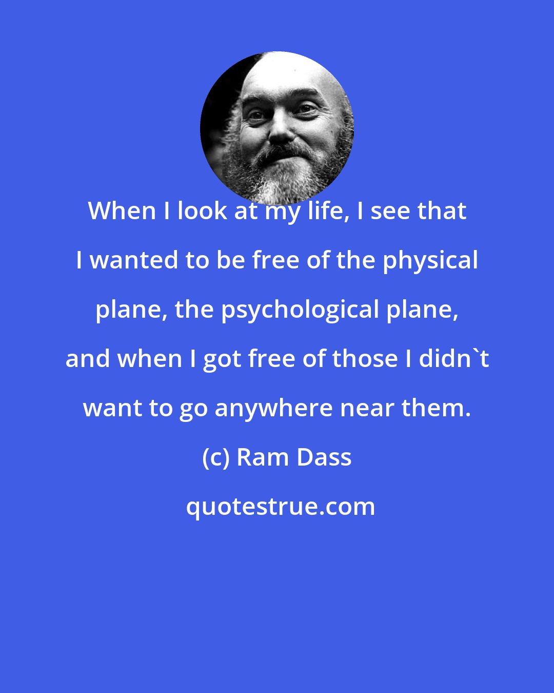 Ram Dass: When I look at my life, I see that I wanted to be free of the physical plane, the psychological plane, and when I got free of those I didn't want to go anywhere near them.