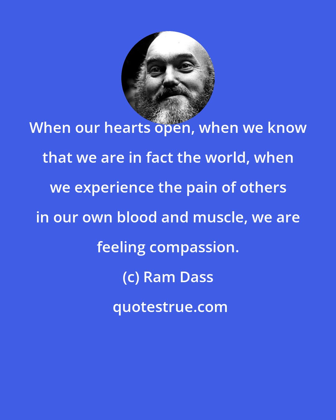 Ram Dass: When our hearts open, when we know that we are in fact the world, when we experience the pain of others in our own blood and muscle, we are feeling compassion.