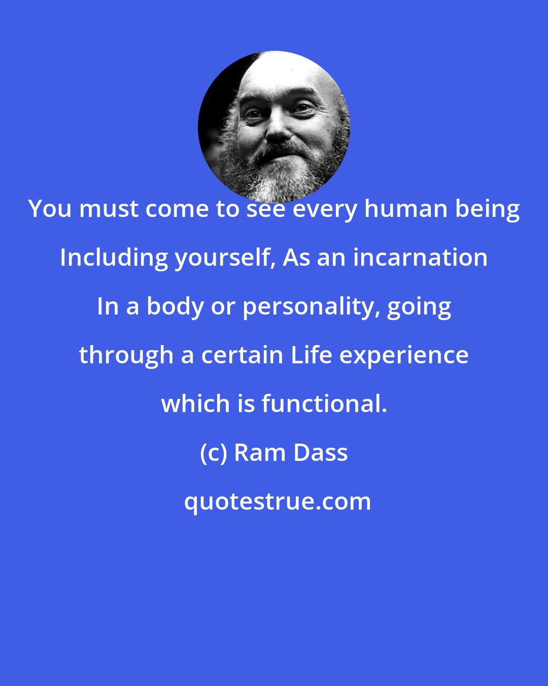 Ram Dass: You must come to see every human being Including yourself, As an incarnation In a body or personality, going through a certain Life experience which is functional.