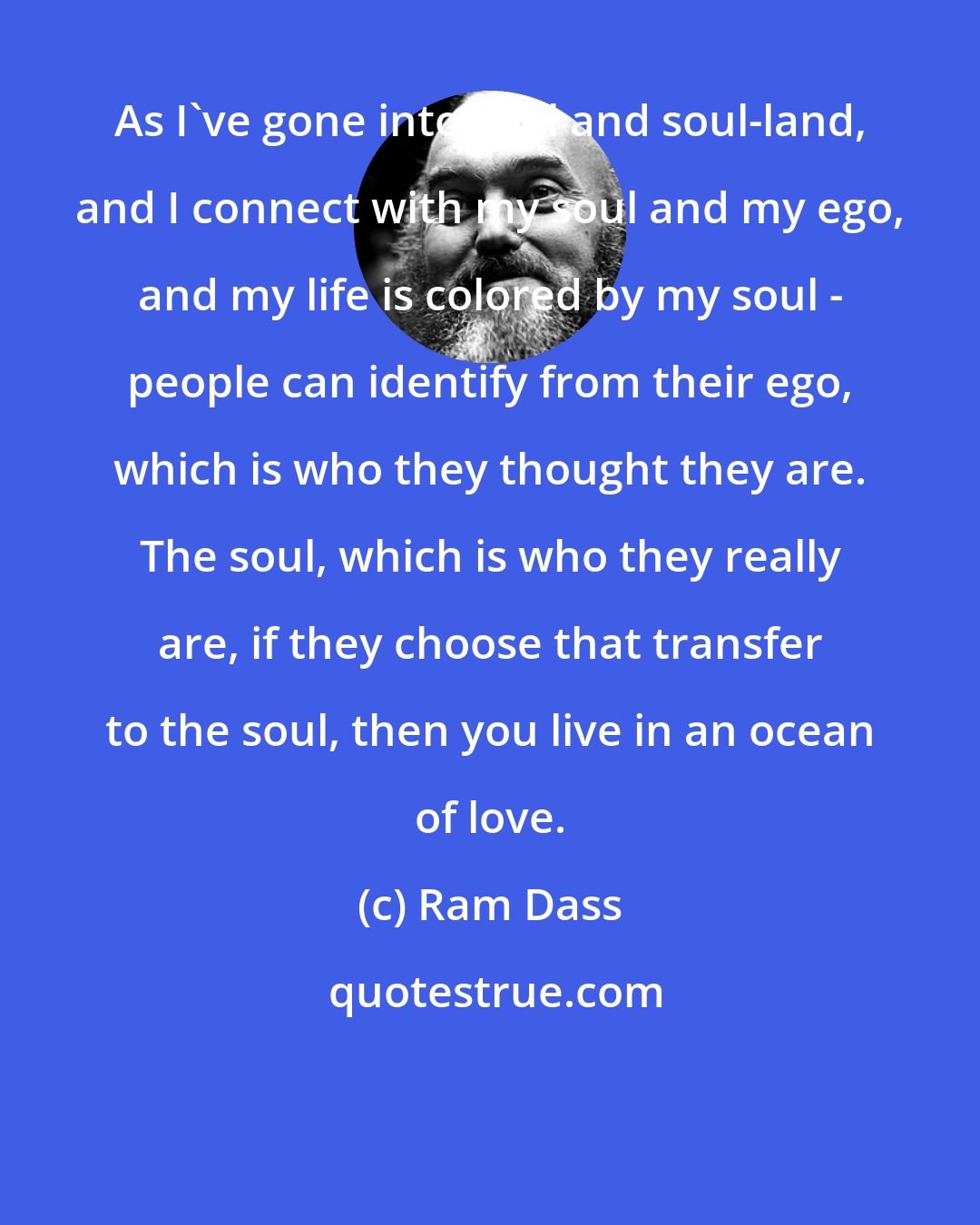 Ram Dass: As I've gone into soul and soul-land, and I connect with my soul and my ego, and my life is colored by my soul - people can identify from their ego, which is who they thought they are. The soul, which is who they really are, if they choose that transfer to the soul, then you live in an ocean of love.