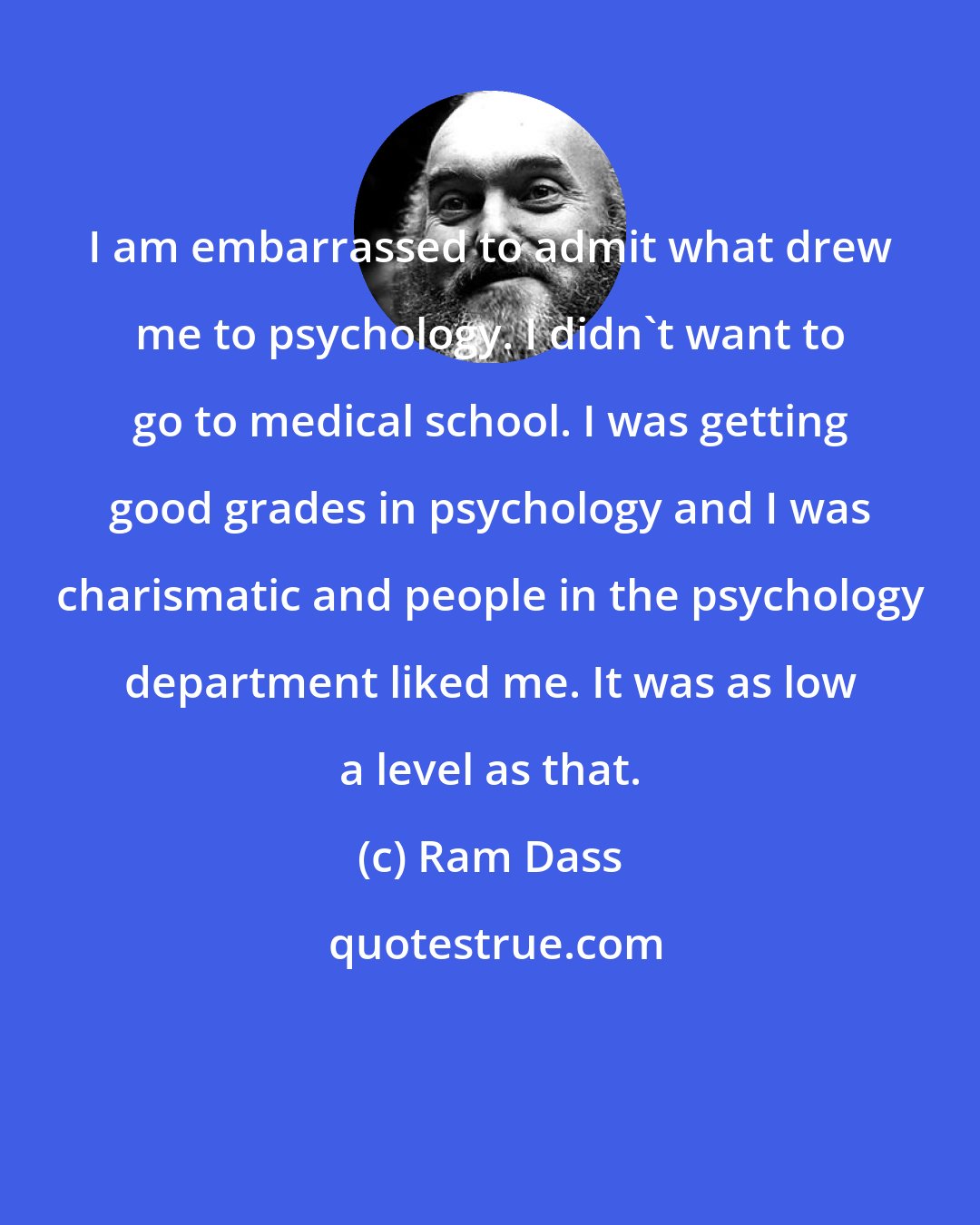 Ram Dass: I am embarrassed to admit what drew me to psychology. I didn't want to go to medical school. I was getting good grades in psychology and I was charismatic and people in the psychology department liked me. It was as low a level as that.