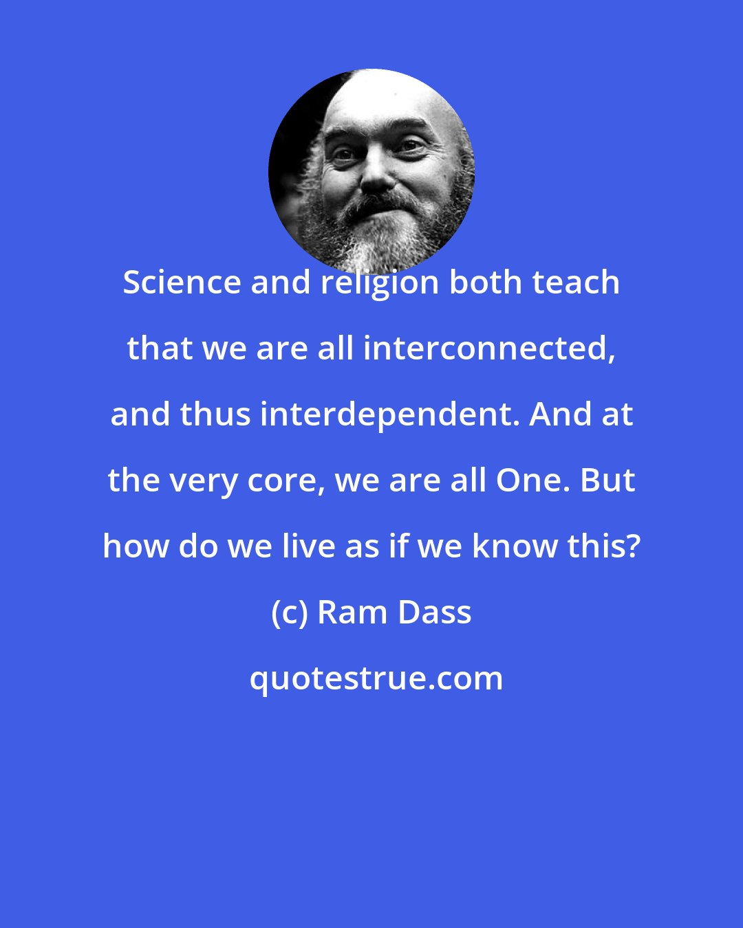 Ram Dass: Science and religion both teach that we are all interconnected, and thus interdependent. And at the very core, we are all One. But how do we live as if we know this?