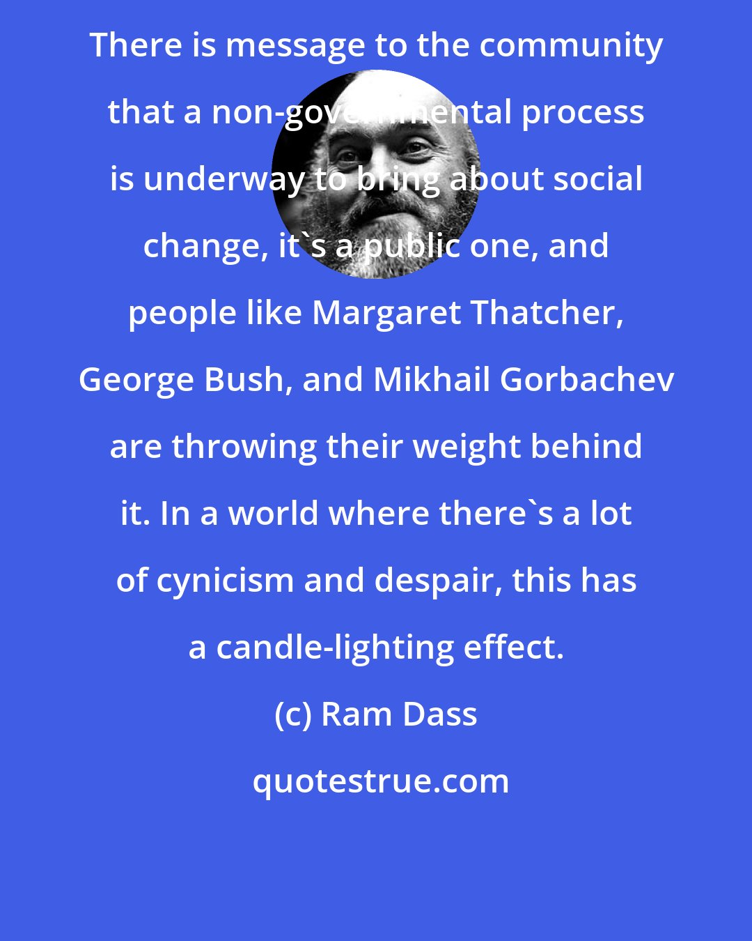 Ram Dass: There is message to the community that a non-governmental process is underway to bring about social change, it's a public one, and people like Margaret Thatcher, George Bush, and Mikhail Gorbachev are throwing their weight behind it. In a world where there's a lot of cynicism and despair, this has a candle-lighting effect.
