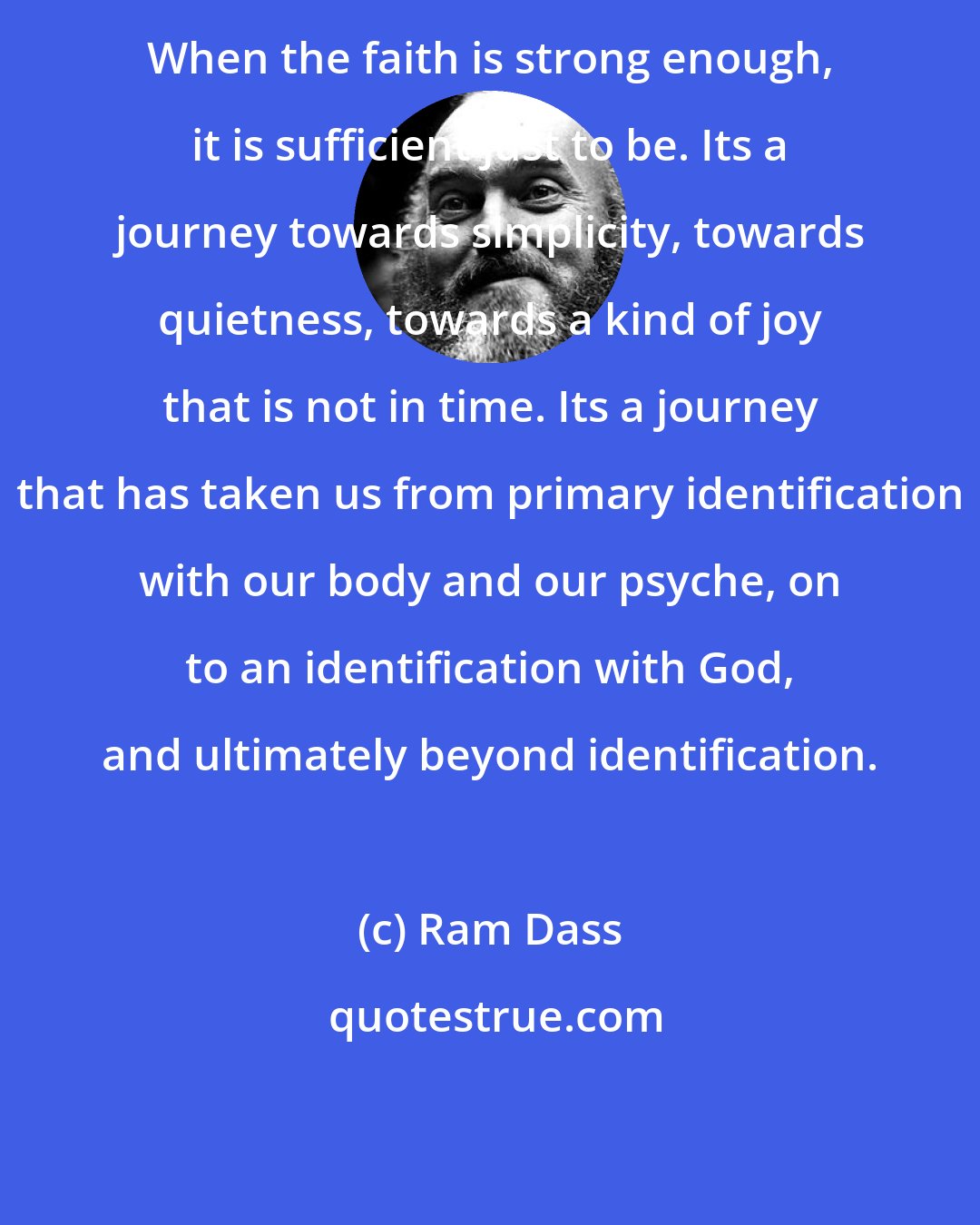 Ram Dass: When the faith is strong enough, it is sufficient just to be. Its a journey towards simplicity, towards quietness, towards a kind of joy that is not in time. Its a journey that has taken us from primary identification with our body and our psyche, on to an identification with God, and ultimately beyond identification.