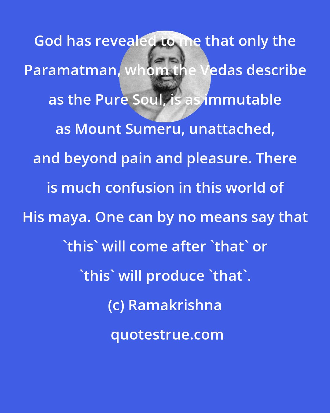 Ramakrishna: God has revealed to me that only the Paramatman, whom the Vedas describe as the Pure Soul, is as immutable as Mount Sumeru, unattached, and beyond pain and pleasure. There is much confusion in this world of His maya. One can by no means say that 'this' will come after 'that' or 'this' will produce 'that'.