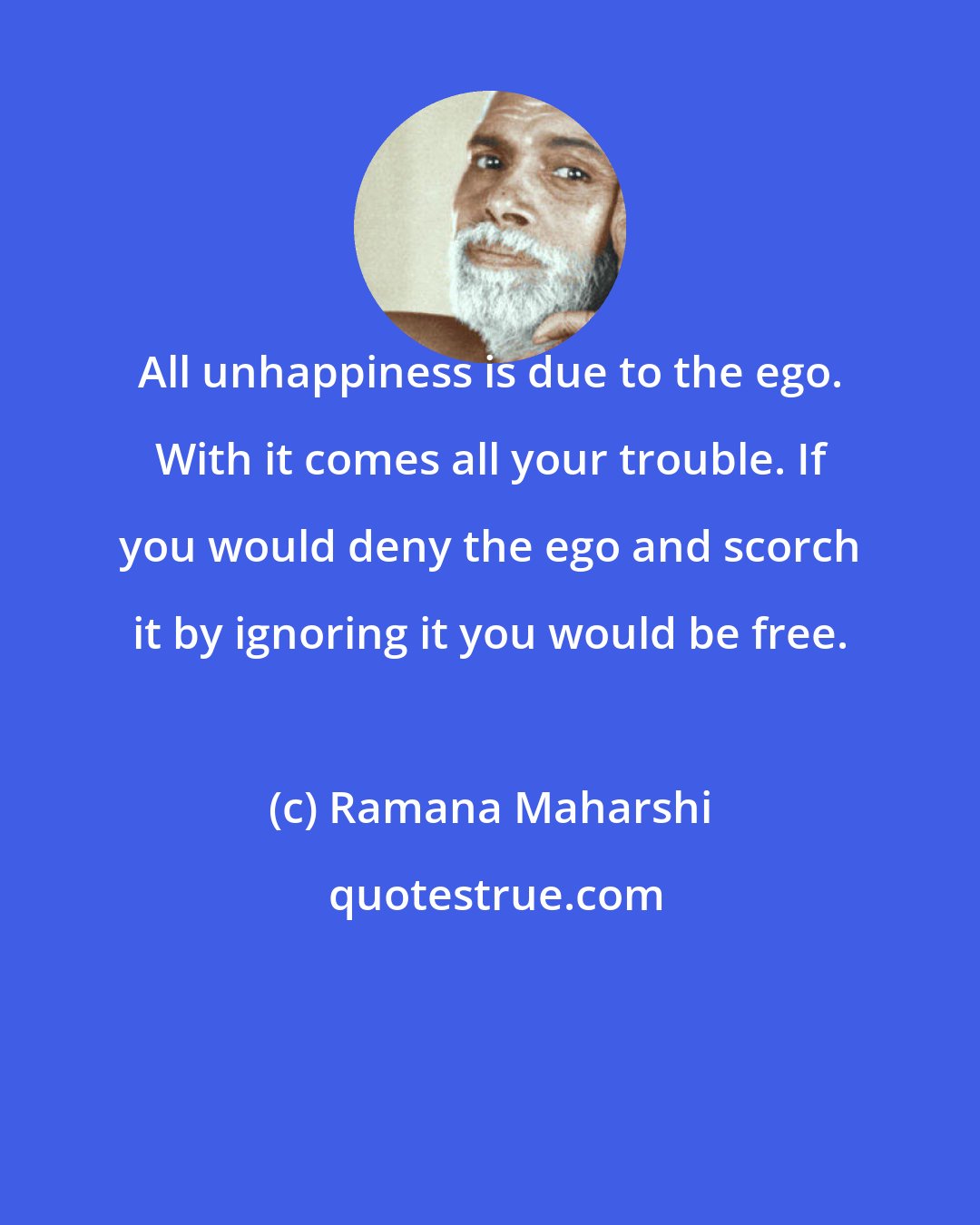 Ramana Maharshi: All unhappiness is due to the ego. With it comes all your trouble. If you would deny the ego and scorch it by ignoring it you would be free.