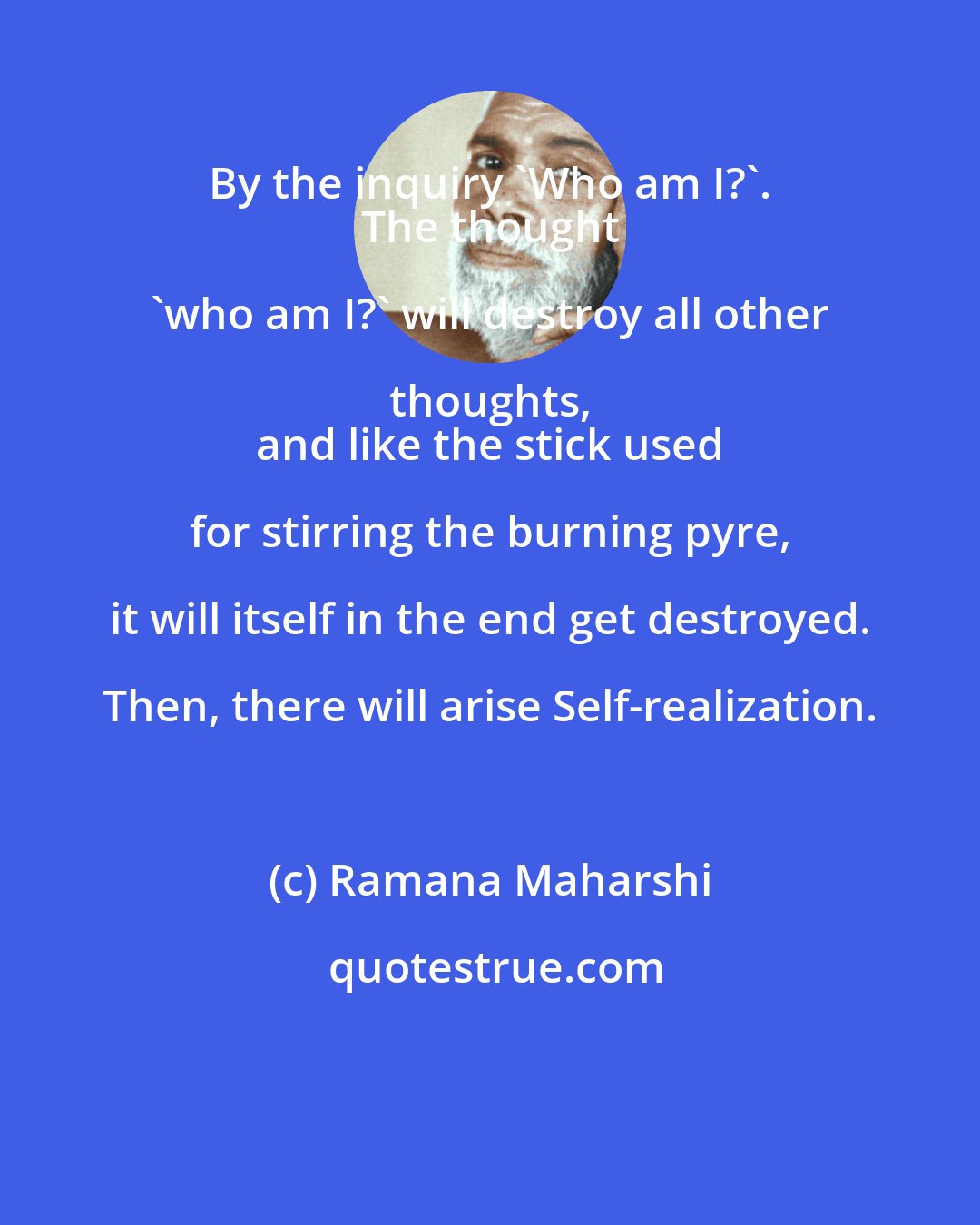 Ramana Maharshi: By the inquiry 'Who am I?'. 
 The thought 'who am I?' will destroy all other thoughts, 
 and like the stick used for stirring the burning pyre, it will itself in the end get destroyed. Then, there will arise Self-realization.