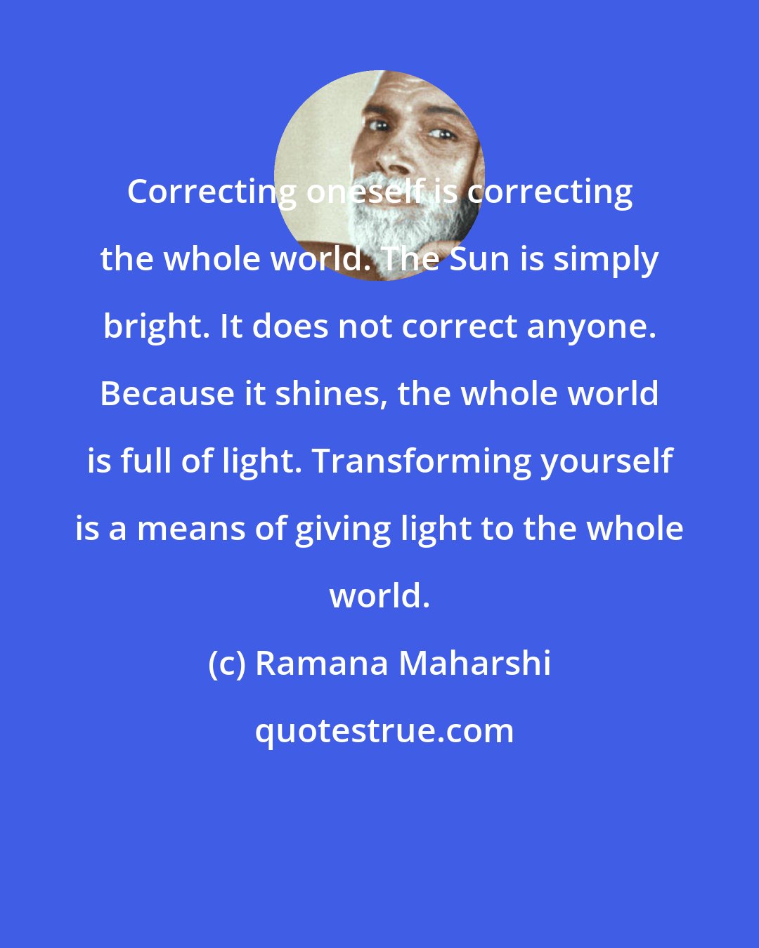 Ramana Maharshi: Correcting oneself is correcting the whole world. The Sun is simply bright. It does not correct anyone. Because it shines, the whole world is full of light. Transforming yourself is a means of giving light to the whole world.