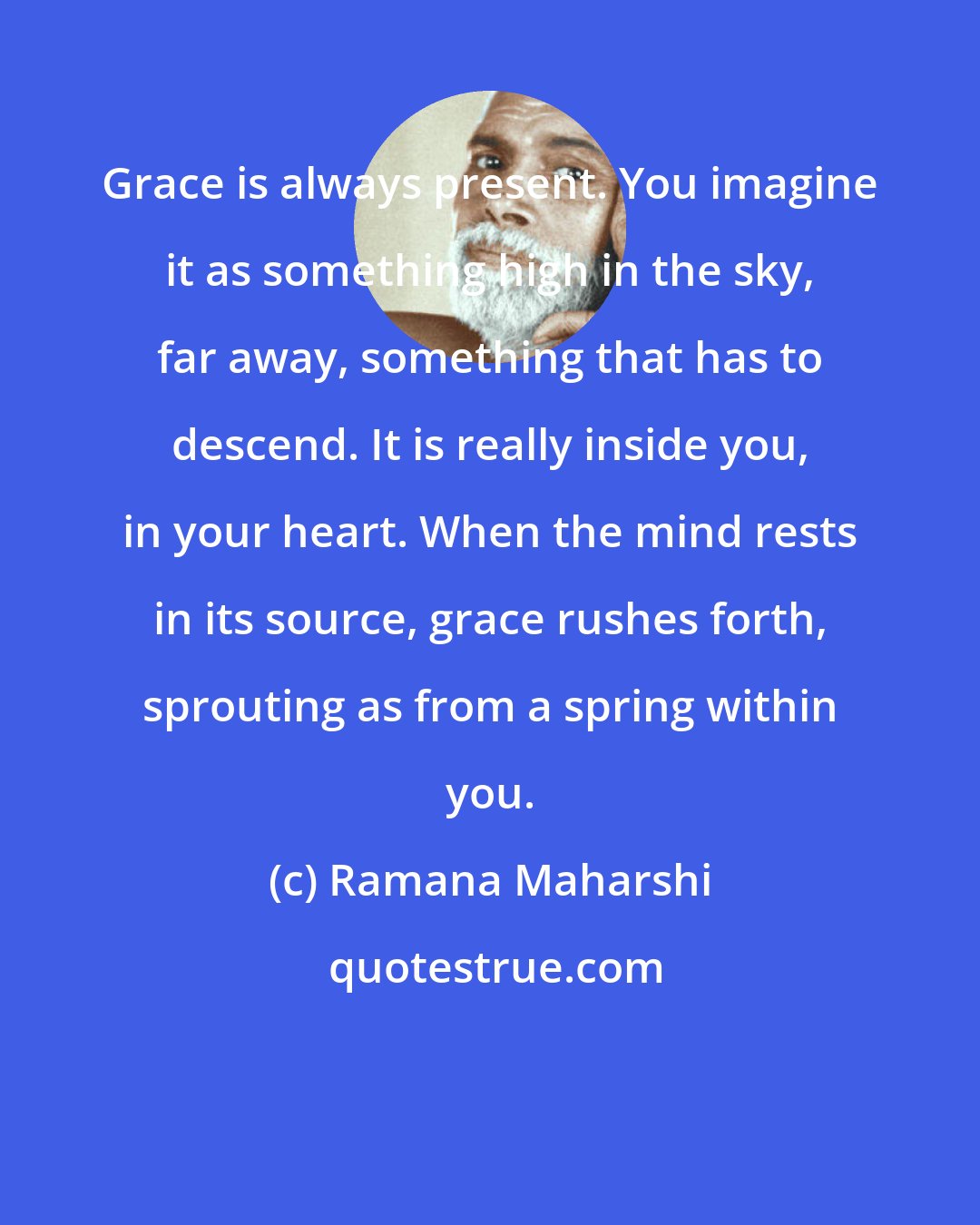 Ramana Maharshi: Grace is always present. You imagine it as something high in the sky, far away, something that has to descend. It is really inside you, in your heart. When the mind rests in its source, grace rushes forth, sprouting as from a spring within you.