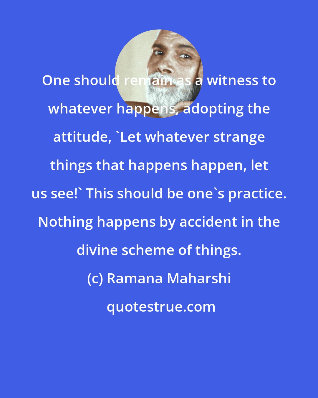 Ramana Maharshi: One should remain as a witness to whatever happens, adopting the attitude, 'Let whatever strange things that happens happen, let us see!' This should be one's practice. Nothing happens by accident in the divine scheme of things.