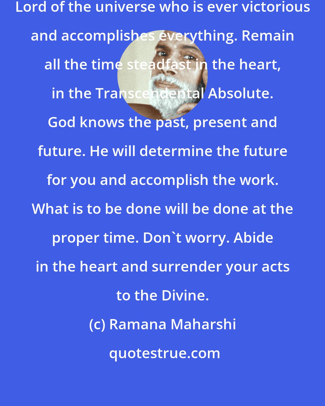 Ramana Maharshi: Place your burden at the feet of the Lord of the universe who is ever victorious and accomplishes everything. Remain all the time steadfast in the heart, in the Transcendental Absolute. God knows the past, present and future. He will determine the future for you and accomplish the work. What is to be done will be done at the proper time. Don't worry. Abide in the heart and surrender your acts to the Divine.