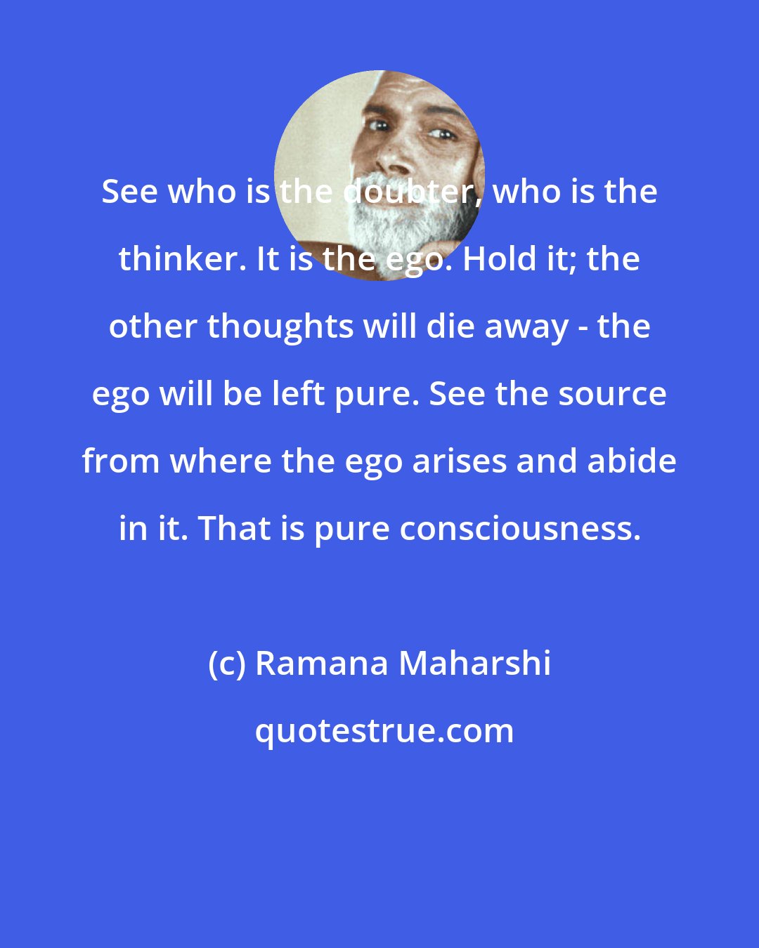 Ramana Maharshi: See who is the doubter, who is the thinker. It is the ego. Hold it; the other thoughts will die away - the ego will be left pure. See the source from where the ego arises and abide in it. That is pure consciousness.