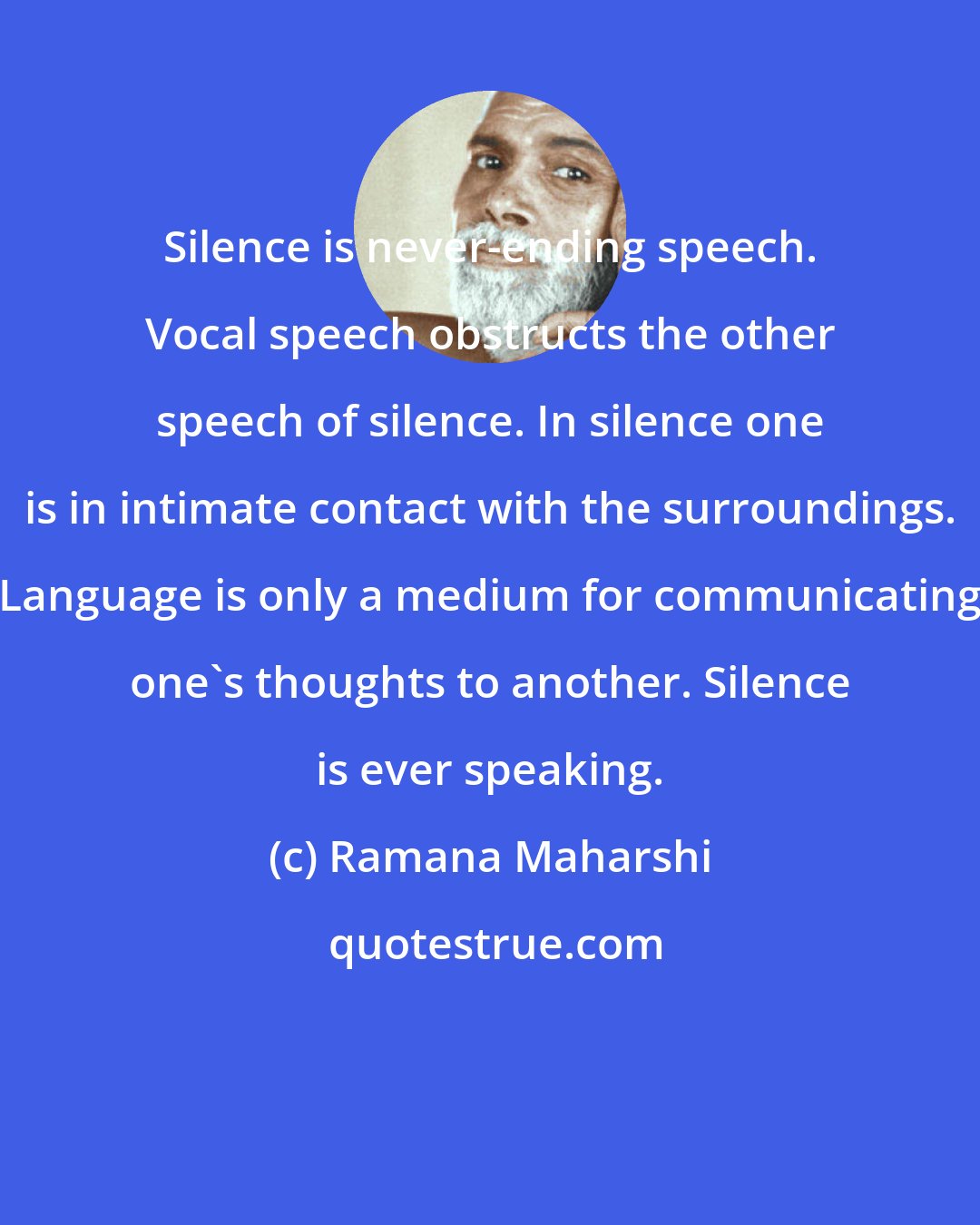 Ramana Maharshi: Silence is never-ending speech. Vocal speech obstructs the other speech of silence. In silence one is in intimate contact with the surroundings. Language is only a medium for communicating one's thoughts to another. Silence is ever speaking.