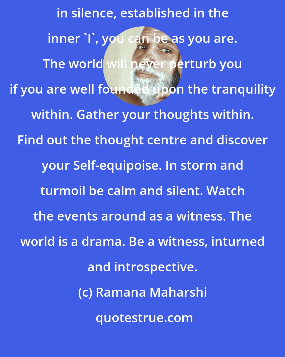 Ramana Maharshi: Take refuge in silence. You can be here or there or anywhere. Fixed in silence, established in the inner 'I', you can be as you are. The world will never perturb you if you are well founded upon the tranquility within. Gather your thoughts within. Find out the thought centre and discover your Self-equipoise. In storm and turmoil be calm and silent. Watch the events around as a witness. The world is a drama. Be a witness, inturned and introspective.