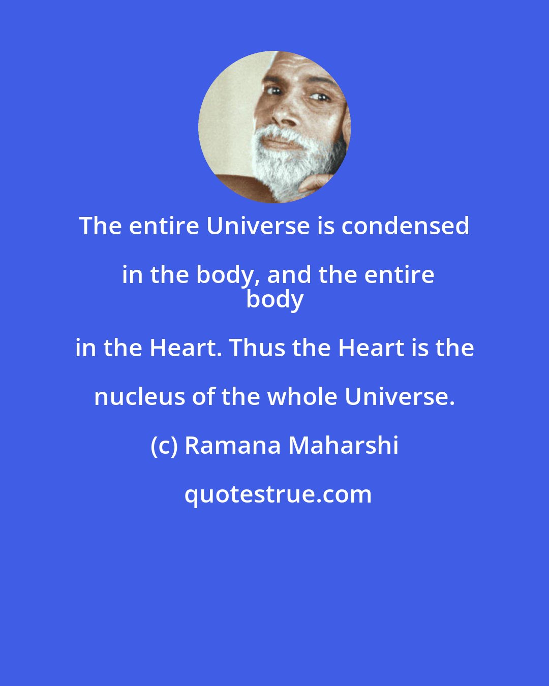 Ramana Maharshi: The entire Universe is condensed in the body, and the entire
 body in the Heart. Thus the Heart is the nucleus of the whole Universe.