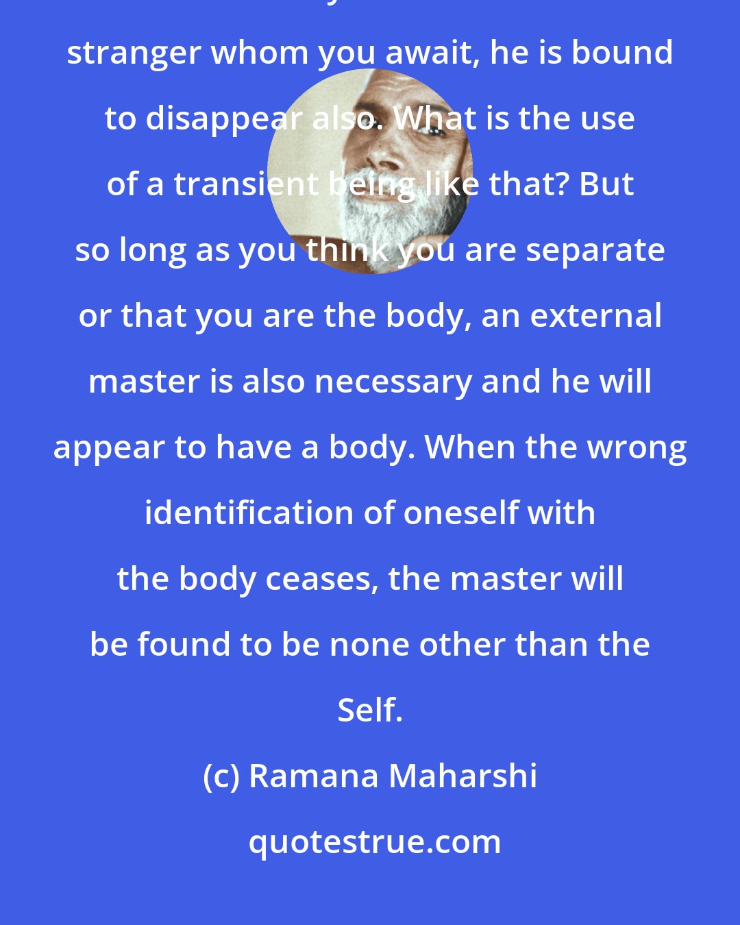 Ramana Maharshi: The master is within; meditation is meant to remove the ignorant idea that he is only outside. If he is a stranger whom you await, he is bound to disappear also. What is the use of a transient being like that? But so long as you think you are separate or that you are the body, an external master is also necessary and he will appear to have a body. When the wrong identification of oneself with the body ceases, the master will be found to be none other than the Self.