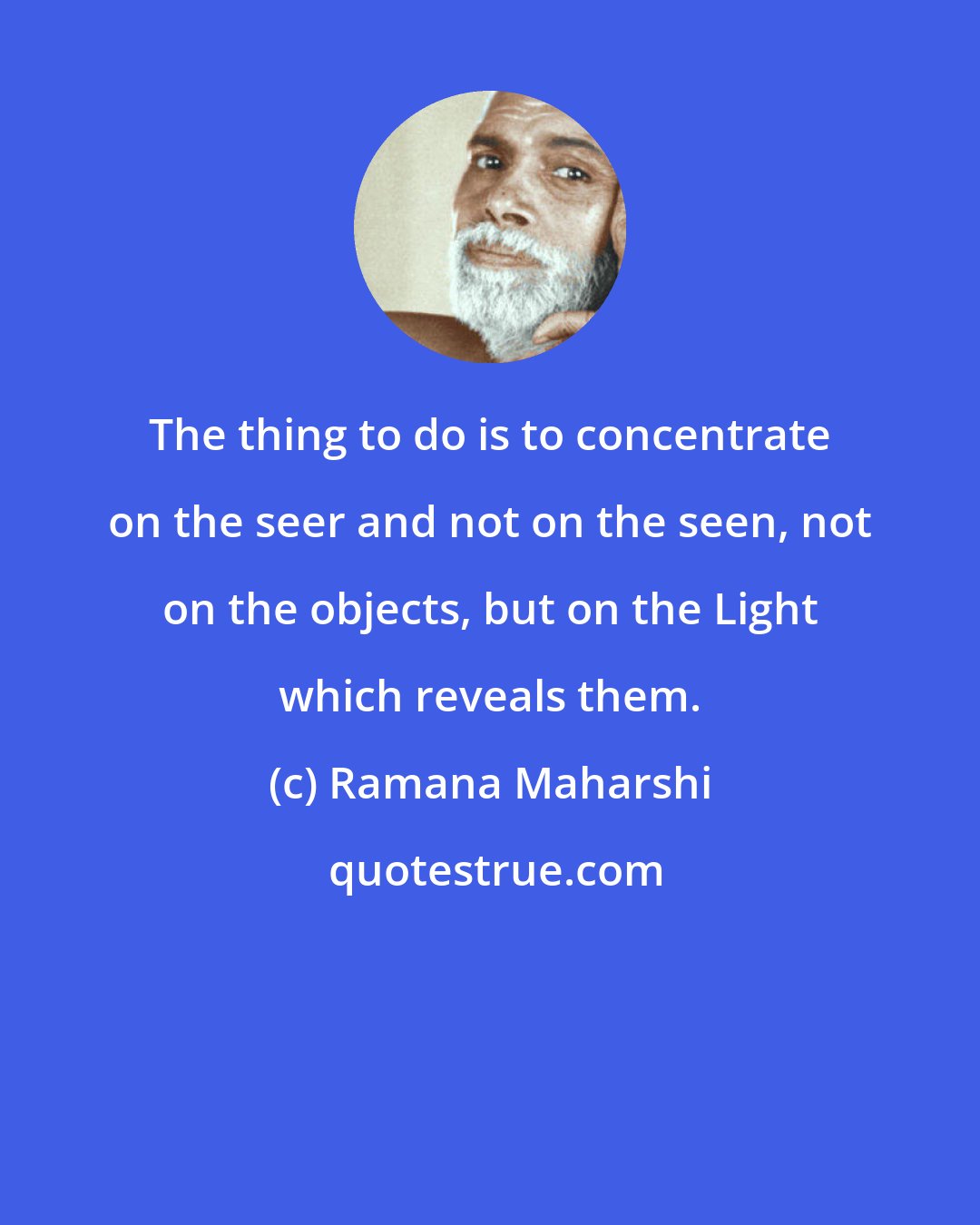 Ramana Maharshi: The thing to do is to concentrate on the seer and not on the seen, not on the objects, but on the Light which reveals them.